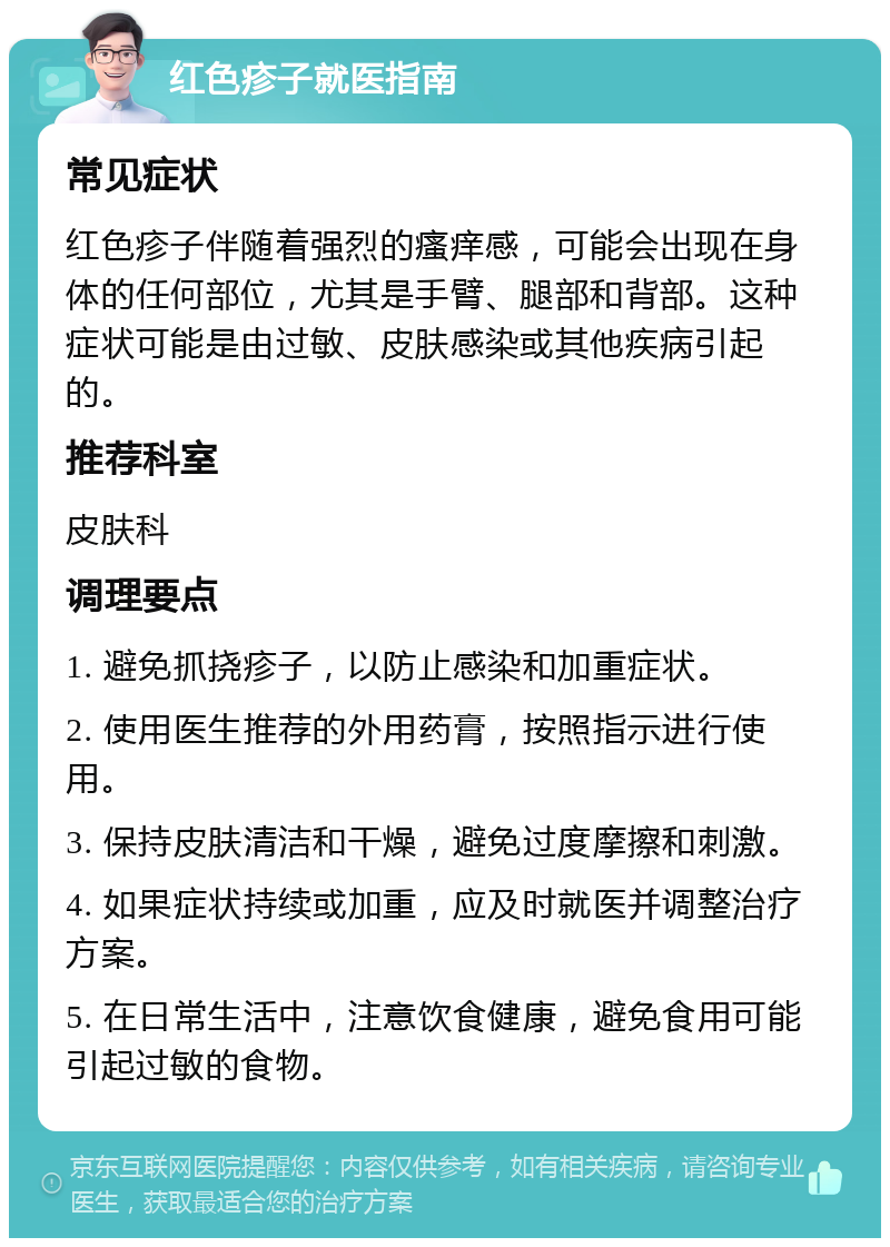 红色疹子就医指南 常见症状 红色疹子伴随着强烈的瘙痒感，可能会出现在身体的任何部位，尤其是手臂、腿部和背部。这种症状可能是由过敏、皮肤感染或其他疾病引起的。 推荐科室 皮肤科 调理要点 1. 避免抓挠疹子，以防止感染和加重症状。 2. 使用医生推荐的外用药膏，按照指示进行使用。 3. 保持皮肤清洁和干燥，避免过度摩擦和刺激。 4. 如果症状持续或加重，应及时就医并调整治疗方案。 5. 在日常生活中，注意饮食健康，避免食用可能引起过敏的食物。