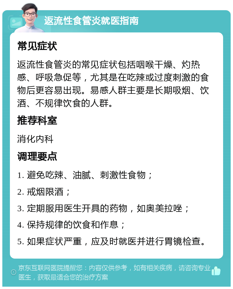 返流性食管炎就医指南 常见症状 返流性食管炎的常见症状包括咽喉干燥、灼热感、呼吸急促等，尤其是在吃辣或过度刺激的食物后更容易出现。易感人群主要是长期吸烟、饮酒、不规律饮食的人群。 推荐科室 消化内科 调理要点 1. 避免吃辣、油腻、刺激性食物； 2. 戒烟限酒； 3. 定期服用医生开具的药物，如奥美拉唑； 4. 保持规律的饮食和作息； 5. 如果症状严重，应及时就医并进行胃镜检查。