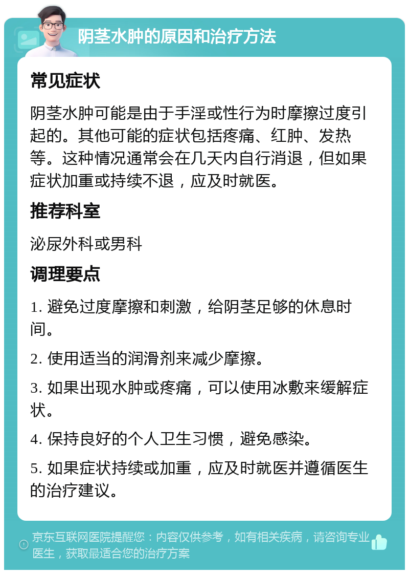 阴茎水肿的原因和治疗方法 常见症状 阴茎水肿可能是由于手淫或性行为时摩擦过度引起的。其他可能的症状包括疼痛、红肿、发热等。这种情况通常会在几天内自行消退，但如果症状加重或持续不退，应及时就医。 推荐科室 泌尿外科或男科 调理要点 1. 避免过度摩擦和刺激，给阴茎足够的休息时间。 2. 使用适当的润滑剂来减少摩擦。 3. 如果出现水肿或疼痛，可以使用冰敷来缓解症状。 4. 保持良好的个人卫生习惯，避免感染。 5. 如果症状持续或加重，应及时就医并遵循医生的治疗建议。