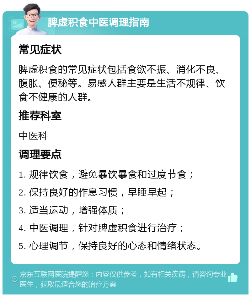 脾虚积食中医调理指南 常见症状 脾虚积食的常见症状包括食欲不振、消化不良、腹胀、便秘等。易感人群主要是生活不规律、饮食不健康的人群。 推荐科室 中医科 调理要点 1. 规律饮食，避免暴饮暴食和过度节食； 2. 保持良好的作息习惯，早睡早起； 3. 适当运动，增强体质； 4. 中医调理，针对脾虚积食进行治疗； 5. 心理调节，保持良好的心态和情绪状态。