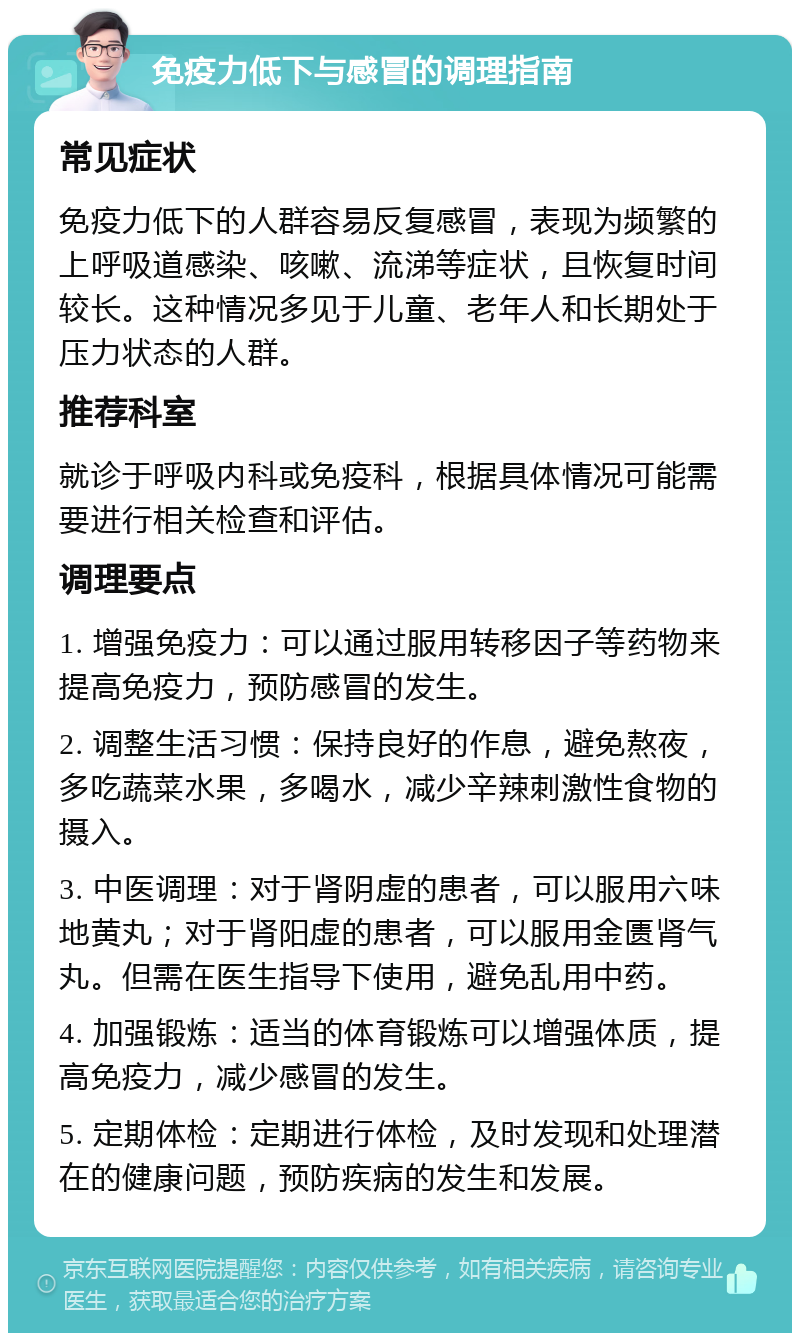 免疫力低下与感冒的调理指南 常见症状 免疫力低下的人群容易反复感冒，表现为频繁的上呼吸道感染、咳嗽、流涕等症状，且恢复时间较长。这种情况多见于儿童、老年人和长期处于压力状态的人群。 推荐科室 就诊于呼吸内科或免疫科，根据具体情况可能需要进行相关检查和评估。 调理要点 1. 增强免疫力：可以通过服用转移因子等药物来提高免疫力，预防感冒的发生。 2. 调整生活习惯：保持良好的作息，避免熬夜，多吃蔬菜水果，多喝水，减少辛辣刺激性食物的摄入。 3. 中医调理：对于肾阴虚的患者，可以服用六味地黄丸；对于肾阳虚的患者，可以服用金匮肾气丸。但需在医生指导下使用，避免乱用中药。 4. 加强锻炼：适当的体育锻炼可以增强体质，提高免疫力，减少感冒的发生。 5. 定期体检：定期进行体检，及时发现和处理潜在的健康问题，预防疾病的发生和发展。