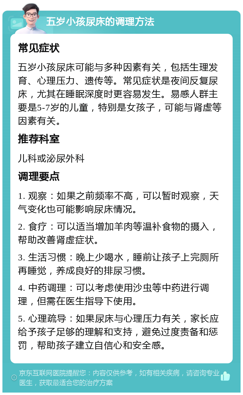 五岁小孩尿床的调理方法 常见症状 五岁小孩尿床可能与多种因素有关，包括生理发育、心理压力、遗传等。常见症状是夜间反复尿床，尤其在睡眠深度时更容易发生。易感人群主要是5-7岁的儿童，特别是女孩子，可能与肾虚等因素有关。 推荐科室 儿科或泌尿外科 调理要点 1. 观察：如果之前频率不高，可以暂时观察，天气变化也可能影响尿床情况。 2. 食疗：可以适当增加羊肉等温补食物的摄入，帮助改善肾虚症状。 3. 生活习惯：晚上少喝水，睡前让孩子上完厕所再睡觉，养成良好的排尿习惯。 4. 中药调理：可以考虑使用沙虫等中药进行调理，但需在医生指导下使用。 5. 心理疏导：如果尿床与心理压力有关，家长应给予孩子足够的理解和支持，避免过度责备和惩罚，帮助孩子建立自信心和安全感。