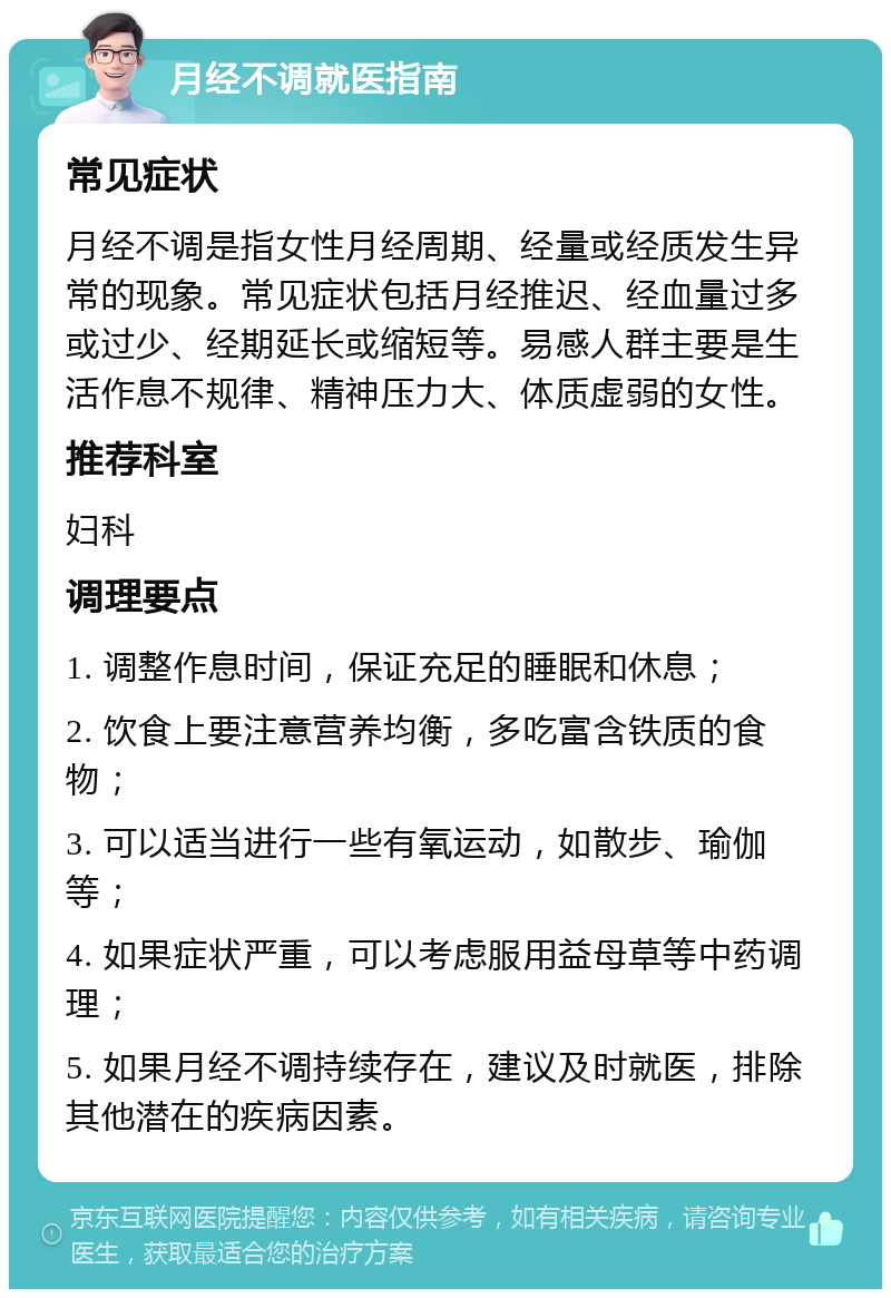 月经不调就医指南 常见症状 月经不调是指女性月经周期、经量或经质发生异常的现象。常见症状包括月经推迟、经血量过多或过少、经期延长或缩短等。易感人群主要是生活作息不规律、精神压力大、体质虚弱的女性。 推荐科室 妇科 调理要点 1. 调整作息时间，保证充足的睡眠和休息； 2. 饮食上要注意营养均衡，多吃富含铁质的食物； 3. 可以适当进行一些有氧运动，如散步、瑜伽等； 4. 如果症状严重，可以考虑服用益母草等中药调理； 5. 如果月经不调持续存在，建议及时就医，排除其他潜在的疾病因素。