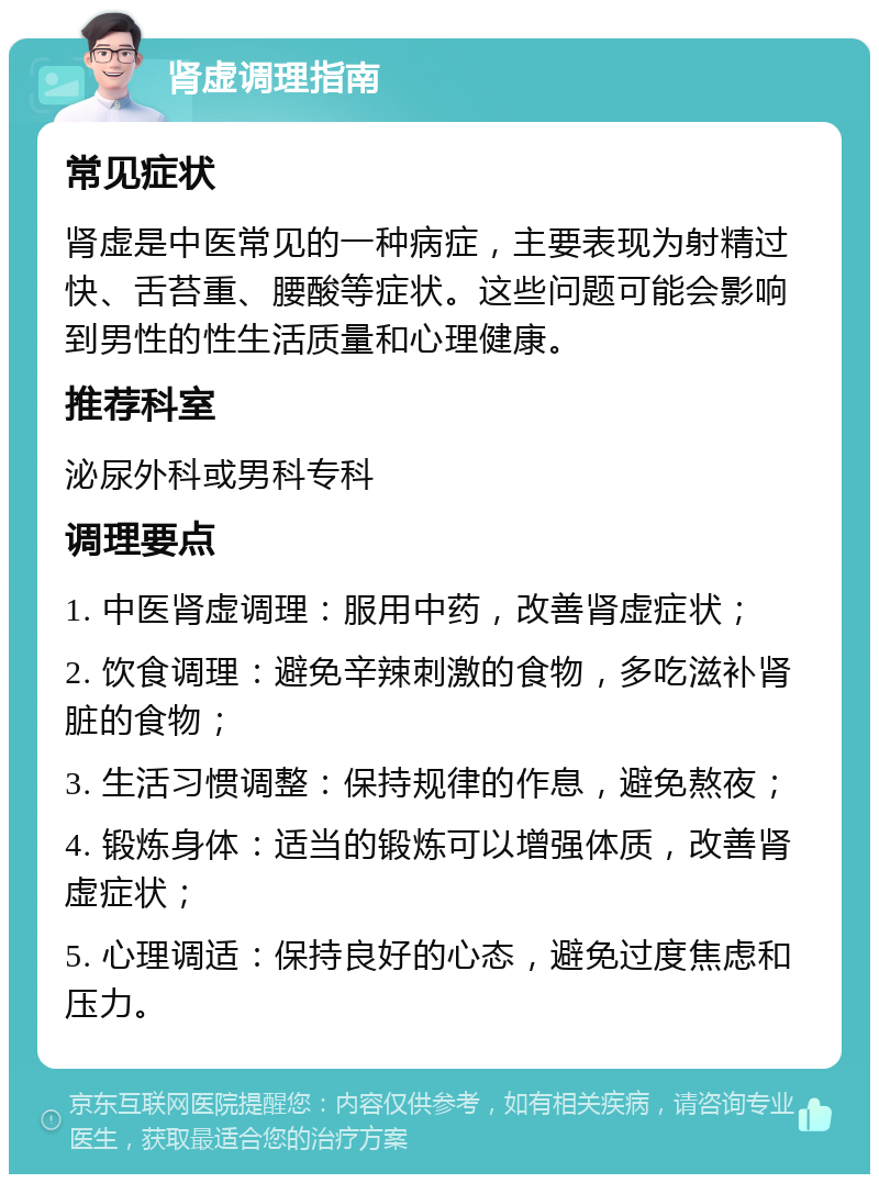 肾虚调理指南 常见症状 肾虚是中医常见的一种病症，主要表现为射精过快、舌苔重、腰酸等症状。这些问题可能会影响到男性的性生活质量和心理健康。 推荐科室 泌尿外科或男科专科 调理要点 1. 中医肾虚调理：服用中药，改善肾虚症状； 2. 饮食调理：避免辛辣刺激的食物，多吃滋补肾脏的食物； 3. 生活习惯调整：保持规律的作息，避免熬夜； 4. 锻炼身体：适当的锻炼可以增强体质，改善肾虚症状； 5. 心理调适：保持良好的心态，避免过度焦虑和压力。