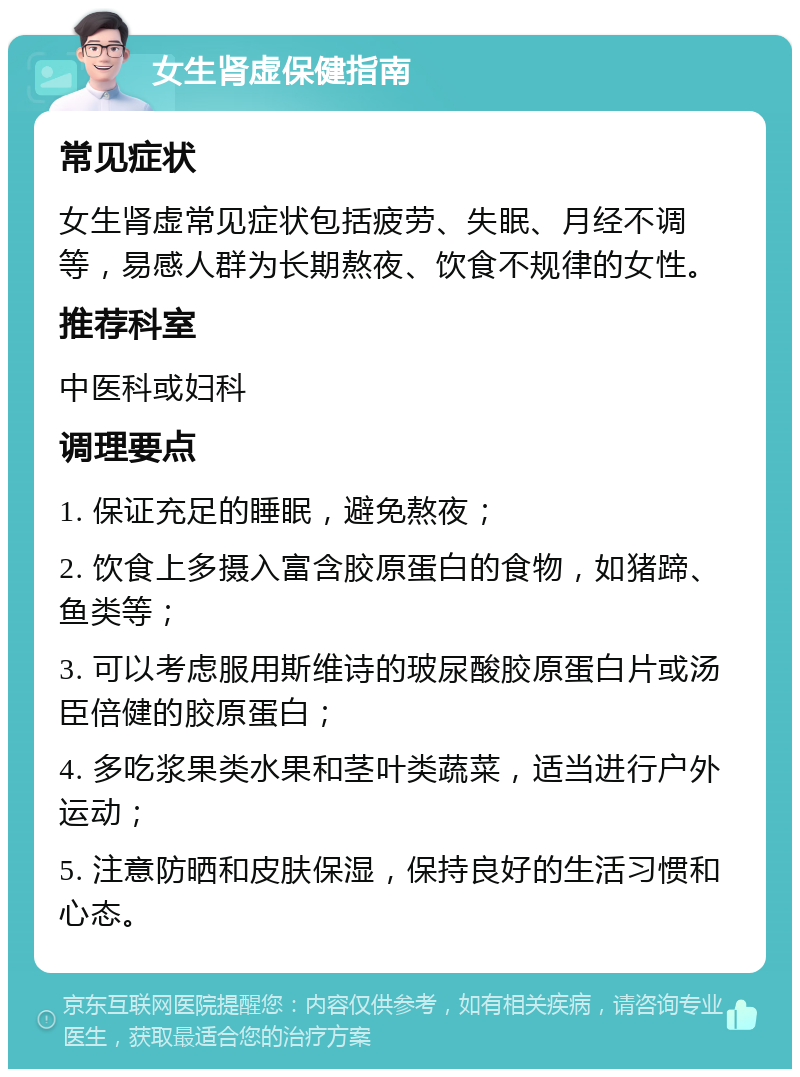 女生肾虚保健指南 常见症状 女生肾虚常见症状包括疲劳、失眠、月经不调等，易感人群为长期熬夜、饮食不规律的女性。 推荐科室 中医科或妇科 调理要点 1. 保证充足的睡眠，避免熬夜； 2. 饮食上多摄入富含胶原蛋白的食物，如猪蹄、鱼类等； 3. 可以考虑服用斯维诗的玻尿酸胶原蛋白片或汤臣倍健的胶原蛋白； 4. 多吃浆果类水果和茎叶类蔬菜，适当进行户外运动； 5. 注意防晒和皮肤保湿，保持良好的生活习惯和心态。