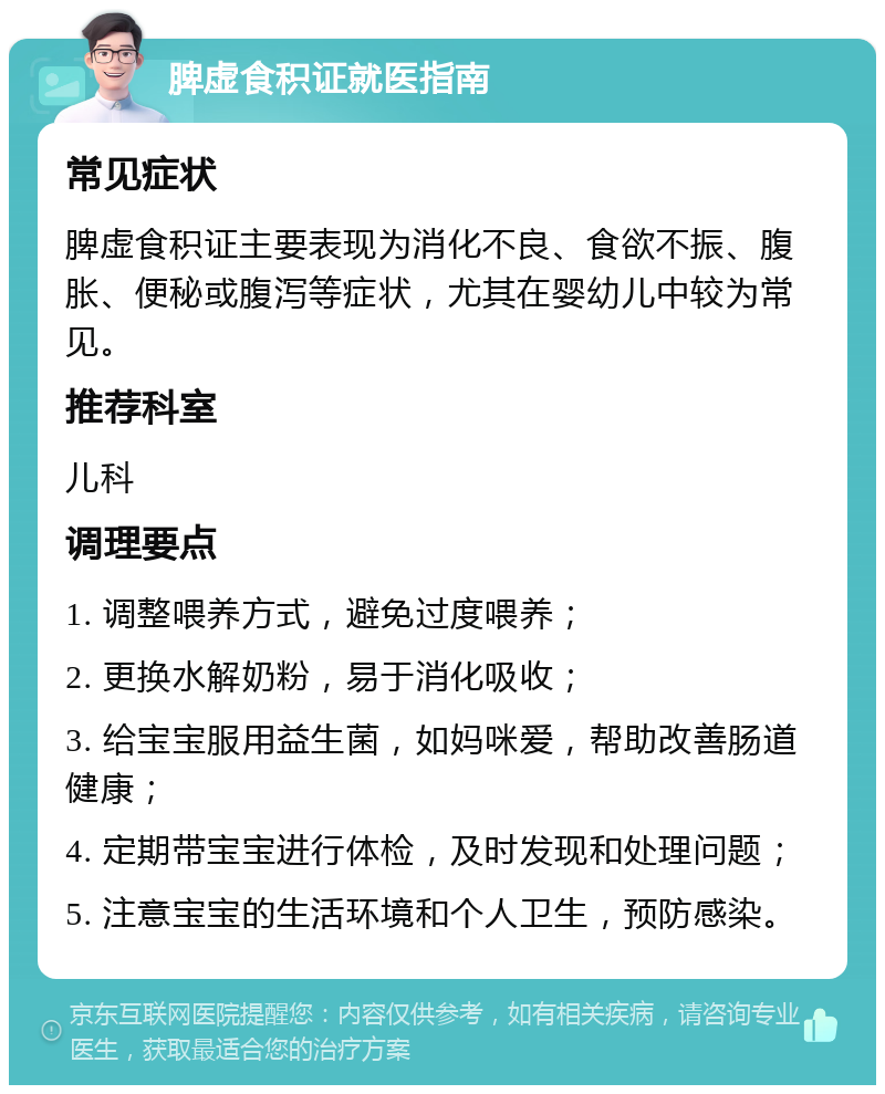 脾虚食积证就医指南 常见症状 脾虚食积证主要表现为消化不良、食欲不振、腹胀、便秘或腹泻等症状，尤其在婴幼儿中较为常见。 推荐科室 儿科 调理要点 1. 调整喂养方式，避免过度喂养； 2. 更换水解奶粉，易于消化吸收； 3. 给宝宝服用益生菌，如妈咪爱，帮助改善肠道健康； 4. 定期带宝宝进行体检，及时发现和处理问题； 5. 注意宝宝的生活环境和个人卫生，预防感染。