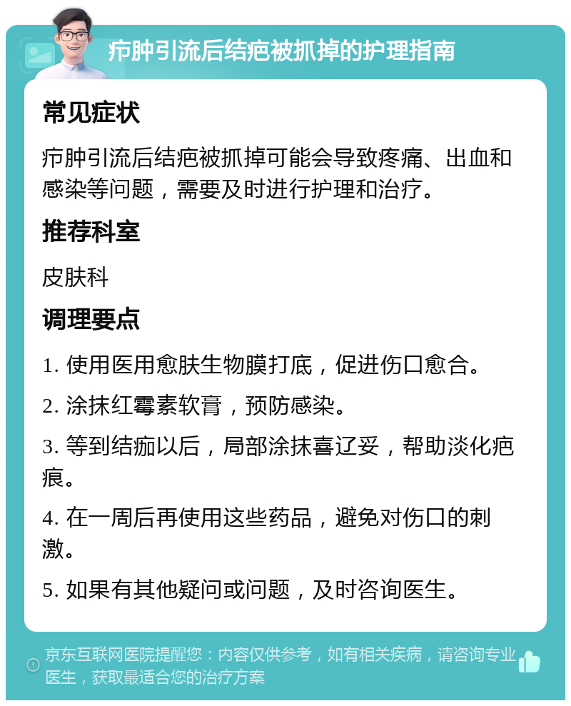 疖肿引流后结疤被抓掉的护理指南 常见症状 疖肿引流后结疤被抓掉可能会导致疼痛、出血和感染等问题，需要及时进行护理和治疗。 推荐科室 皮肤科 调理要点 1. 使用医用愈肤生物膜打底，促进伤口愈合。 2. 涂抹红霉素软膏，预防感染。 3. 等到结痂以后，局部涂抹喜辽妥，帮助淡化疤痕。 4. 在一周后再使用这些药品，避免对伤口的刺激。 5. 如果有其他疑问或问题，及时咨询医生。