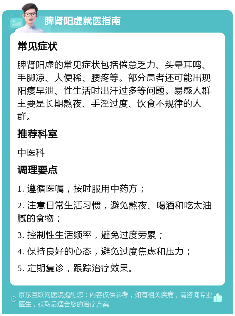 脾肾阳虚就医指南 常见症状 脾肾阳虚的常见症状包括倦怠乏力、头晕耳鸣、手脚凉、大便稀、腰疼等。部分患者还可能出现阳痿早泄、性生活时出汗过多等问题。易感人群主要是长期熬夜、手淫过度、饮食不规律的人群。 推荐科室 中医科 调理要点 1. 遵循医嘱，按时服用中药方； 2. 注意日常生活习惯，避免熬夜、喝酒和吃太油腻的食物； 3. 控制性生活频率，避免过度劳累； 4. 保持良好的心态，避免过度焦虑和压力； 5. 定期复诊，跟踪治疗效果。