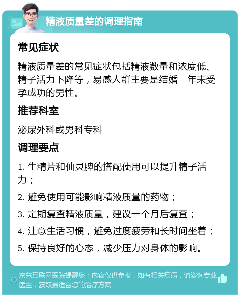 精液质量差的调理指南 常见症状 精液质量差的常见症状包括精液数量和浓度低、精子活力下降等，易感人群主要是结婚一年未受孕成功的男性。 推荐科室 泌尿外科或男科专科 调理要点 1. 生精片和仙灵脾的搭配使用可以提升精子活力； 2. 避免使用可能影响精液质量的药物； 3. 定期复查精液质量，建议一个月后复查； 4. 注意生活习惯，避免过度疲劳和长时间坐着； 5. 保持良好的心态，减少压力对身体的影响。