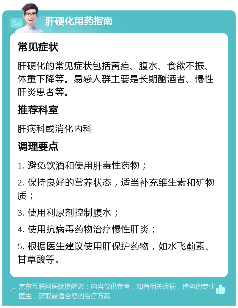 肝硬化用药指南 常见症状 肝硬化的常见症状包括黄疸、腹水、食欲不振、体重下降等。易感人群主要是长期酗酒者、慢性肝炎患者等。 推荐科室 肝病科或消化内科 调理要点 1. 避免饮酒和使用肝毒性药物； 2. 保持良好的营养状态，适当补充维生素和矿物质； 3. 使用利尿剂控制腹水； 4. 使用抗病毒药物治疗慢性肝炎； 5. 根据医生建议使用肝保护药物，如水飞蓟素、甘草酸等。