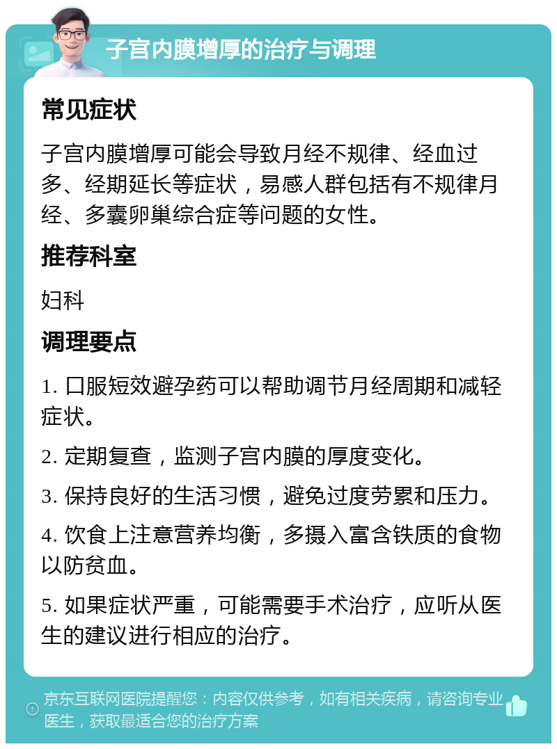 子宫内膜增厚的治疗与调理 常见症状 子宫内膜增厚可能会导致月经不规律、经血过多、经期延长等症状，易感人群包括有不规律月经、多囊卵巢综合症等问题的女性。 推荐科室 妇科 调理要点 1. 口服短效避孕药可以帮助调节月经周期和减轻症状。 2. 定期复查，监测子宫内膜的厚度变化。 3. 保持良好的生活习惯，避免过度劳累和压力。 4. 饮食上注意营养均衡，多摄入富含铁质的食物以防贫血。 5. 如果症状严重，可能需要手术治疗，应听从医生的建议进行相应的治疗。