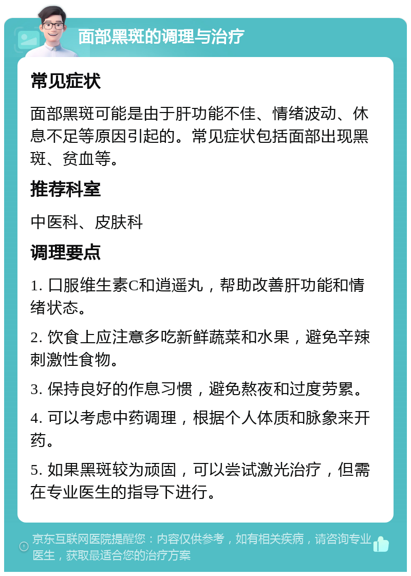 面部黑斑的调理与治疗 常见症状 面部黑斑可能是由于肝功能不佳、情绪波动、休息不足等原因引起的。常见症状包括面部出现黑斑、贫血等。 推荐科室 中医科、皮肤科 调理要点 1. 口服维生素C和逍遥丸，帮助改善肝功能和情绪状态。 2. 饮食上应注意多吃新鲜蔬菜和水果，避免辛辣刺激性食物。 3. 保持良好的作息习惯，避免熬夜和过度劳累。 4. 可以考虑中药调理，根据个人体质和脉象来开药。 5. 如果黑斑较为顽固，可以尝试激光治疗，但需在专业医生的指导下进行。