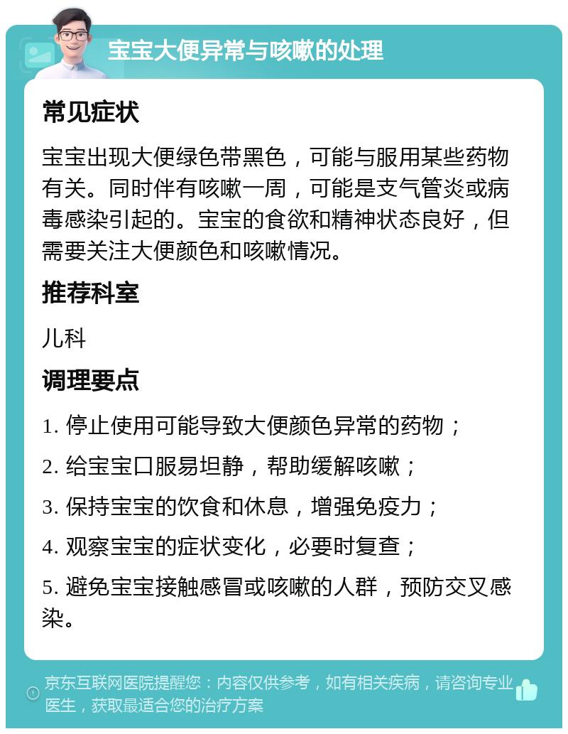 宝宝大便异常与咳嗽的处理 常见症状 宝宝出现大便绿色带黑色，可能与服用某些药物有关。同时伴有咳嗽一周，可能是支气管炎或病毒感染引起的。宝宝的食欲和精神状态良好，但需要关注大便颜色和咳嗽情况。 推荐科室 儿科 调理要点 1. 停止使用可能导致大便颜色异常的药物； 2. 给宝宝口服易坦静，帮助缓解咳嗽； 3. 保持宝宝的饮食和休息，增强免疫力； 4. 观察宝宝的症状变化，必要时复查； 5. 避免宝宝接触感冒或咳嗽的人群，预防交叉感染。