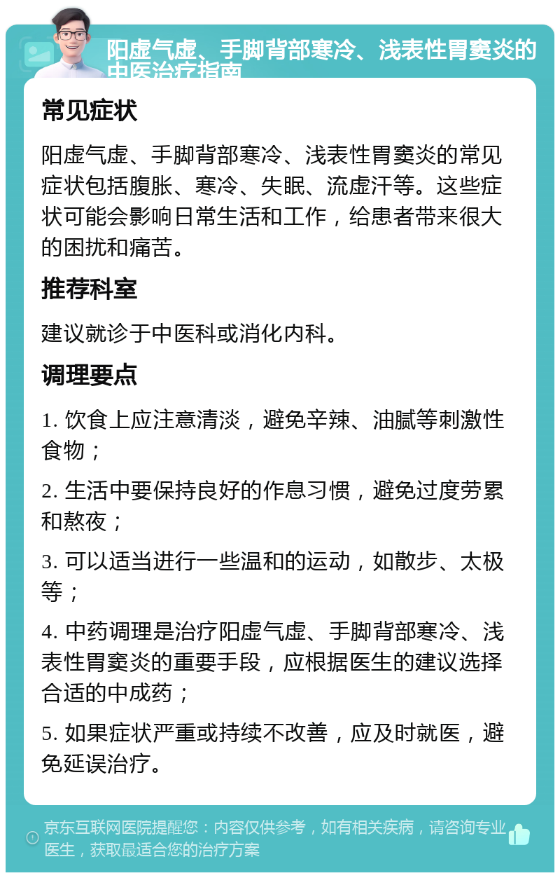 阳虚气虚、手脚背部寒冷、浅表性胃窦炎的中医治疗指南 常见症状 阳虚气虚、手脚背部寒冷、浅表性胃窦炎的常见症状包括腹胀、寒冷、失眠、流虚汗等。这些症状可能会影响日常生活和工作，给患者带来很大的困扰和痛苦。 推荐科室 建议就诊于中医科或消化内科。 调理要点 1. 饮食上应注意清淡，避免辛辣、油腻等刺激性食物； 2. 生活中要保持良好的作息习惯，避免过度劳累和熬夜； 3. 可以适当进行一些温和的运动，如散步、太极等； 4. 中药调理是治疗阳虚气虚、手脚背部寒冷、浅表性胃窦炎的重要手段，应根据医生的建议选择合适的中成药； 5. 如果症状严重或持续不改善，应及时就医，避免延误治疗。