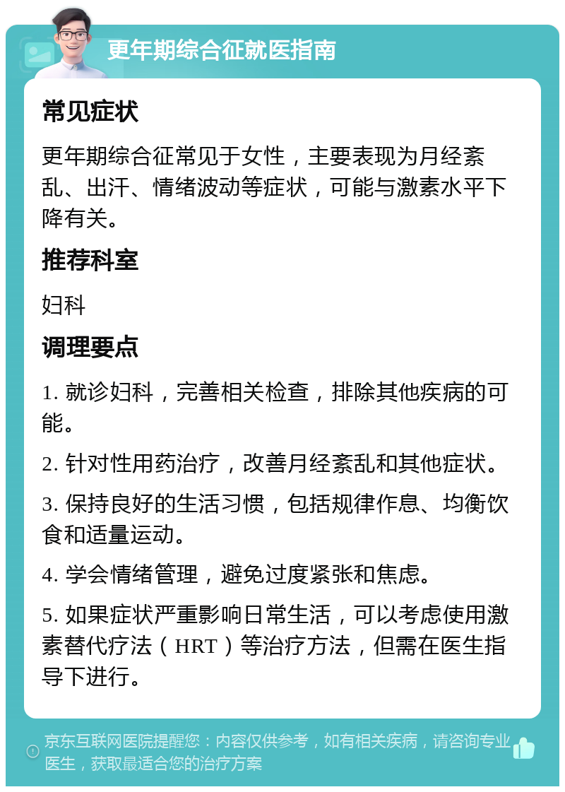 更年期综合征就医指南 常见症状 更年期综合征常见于女性，主要表现为月经紊乱、出汗、情绪波动等症状，可能与激素水平下降有关。 推荐科室 妇科 调理要点 1. 就诊妇科，完善相关检查，排除其他疾病的可能。 2. 针对性用药治疗，改善月经紊乱和其他症状。 3. 保持良好的生活习惯，包括规律作息、均衡饮食和适量运动。 4. 学会情绪管理，避免过度紧张和焦虑。 5. 如果症状严重影响日常生活，可以考虑使用激素替代疗法（HRT）等治疗方法，但需在医生指导下进行。