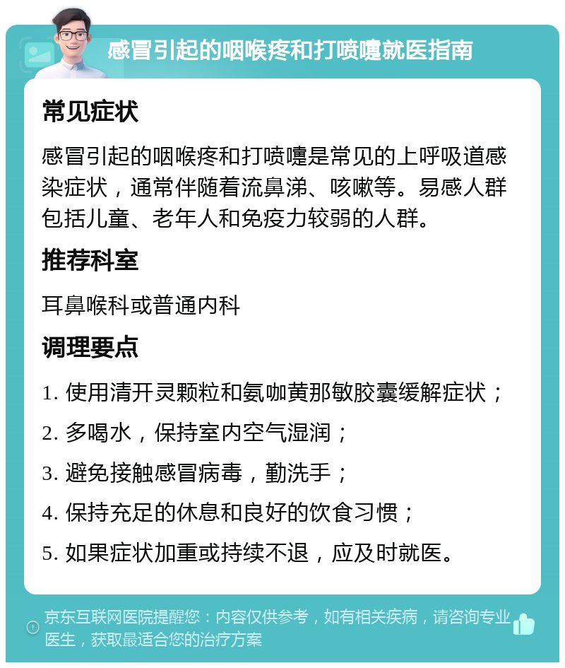 感冒引起的咽喉疼和打喷嚏就医指南 常见症状 感冒引起的咽喉疼和打喷嚏是常见的上呼吸道感染症状，通常伴随着流鼻涕、咳嗽等。易感人群包括儿童、老年人和免疫力较弱的人群。 推荐科室 耳鼻喉科或普通内科 调理要点 1. 使用清开灵颗粒和氨咖黄那敏胶囊缓解症状； 2. 多喝水，保持室内空气湿润； 3. 避免接触感冒病毒，勤洗手； 4. 保持充足的休息和良好的饮食习惯； 5. 如果症状加重或持续不退，应及时就医。