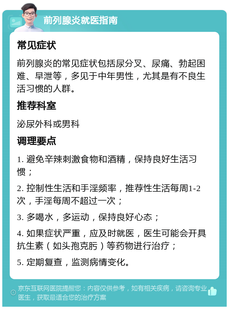 前列腺炎就医指南 常见症状 前列腺炎的常见症状包括尿分叉、尿痛、勃起困难、早泄等，多见于中年男性，尤其是有不良生活习惯的人群。 推荐科室 泌尿外科或男科 调理要点 1. 避免辛辣刺激食物和酒精，保持良好生活习惯； 2. 控制性生活和手淫频率，推荐性生活每周1-2次，手淫每周不超过一次； 3. 多喝水，多运动，保持良好心态； 4. 如果症状严重，应及时就医，医生可能会开具抗生素（如头孢克肟）等药物进行治疗； 5. 定期复查，监测病情变化。