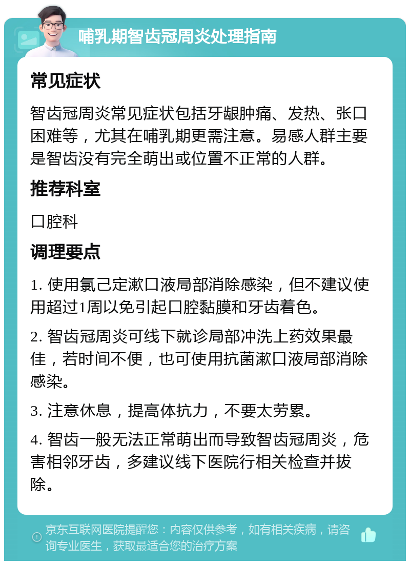 哺乳期智齿冠周炎处理指南 常见症状 智齿冠周炎常见症状包括牙龈肿痛、发热、张口困难等，尤其在哺乳期更需注意。易感人群主要是智齿没有完全萌出或位置不正常的人群。 推荐科室 口腔科 调理要点 1. 使用氯己定漱口液局部消除感染，但不建议使用超过1周以免引起口腔黏膜和牙齿着色。 2. 智齿冠周炎可线下就诊局部冲洗上药效果最佳，若时间不便，也可使用抗菌漱口液局部消除感染。 3. 注意休息，提高体抗力，不要太劳累。 4. 智齿一般无法正常萌出而导致智齿冠周炎，危害相邻牙齿，多建议线下医院行相关检查并拔除。