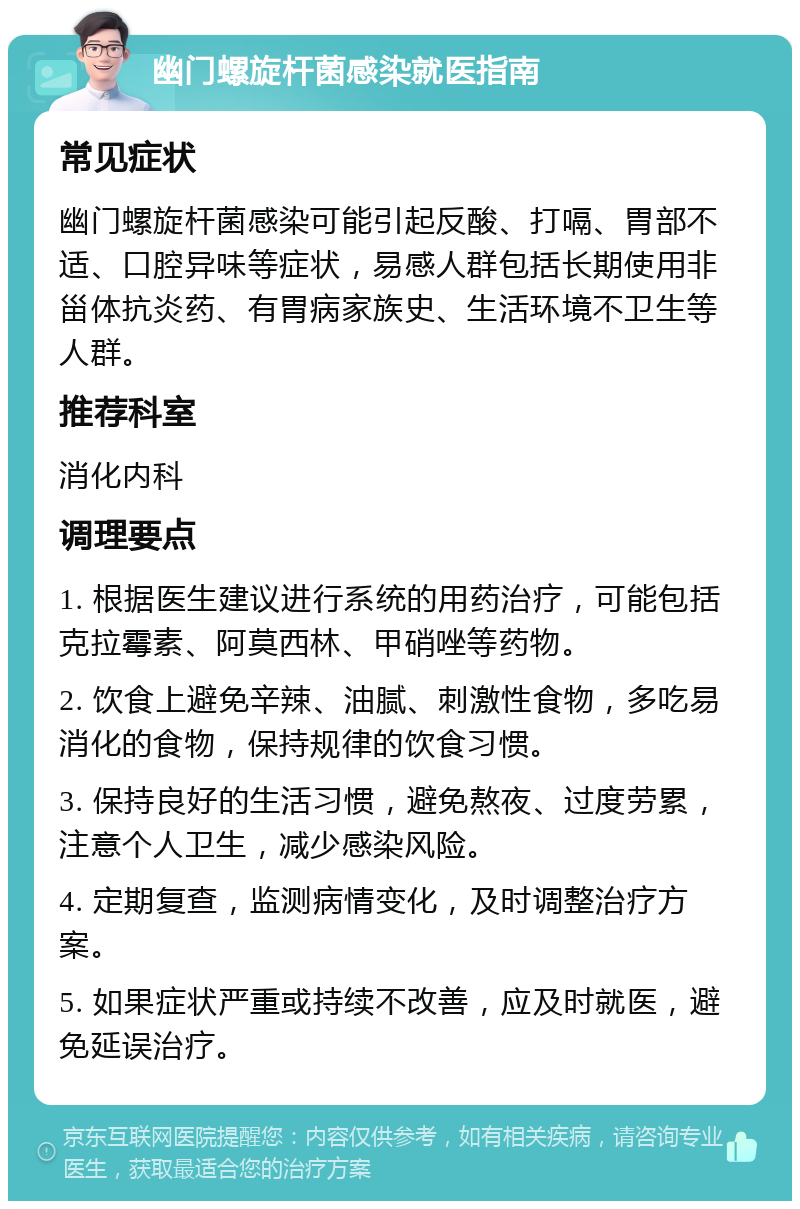 幽门螺旋杆菌感染就医指南 常见症状 幽门螺旋杆菌感染可能引起反酸、打嗝、胃部不适、口腔异味等症状，易感人群包括长期使用非甾体抗炎药、有胃病家族史、生活环境不卫生等人群。 推荐科室 消化内科 调理要点 1. 根据医生建议进行系统的用药治疗，可能包括克拉霉素、阿莫西林、甲硝唑等药物。 2. 饮食上避免辛辣、油腻、刺激性食物，多吃易消化的食物，保持规律的饮食习惯。 3. 保持良好的生活习惯，避免熬夜、过度劳累，注意个人卫生，减少感染风险。 4. 定期复查，监测病情变化，及时调整治疗方案。 5. 如果症状严重或持续不改善，应及时就医，避免延误治疗。