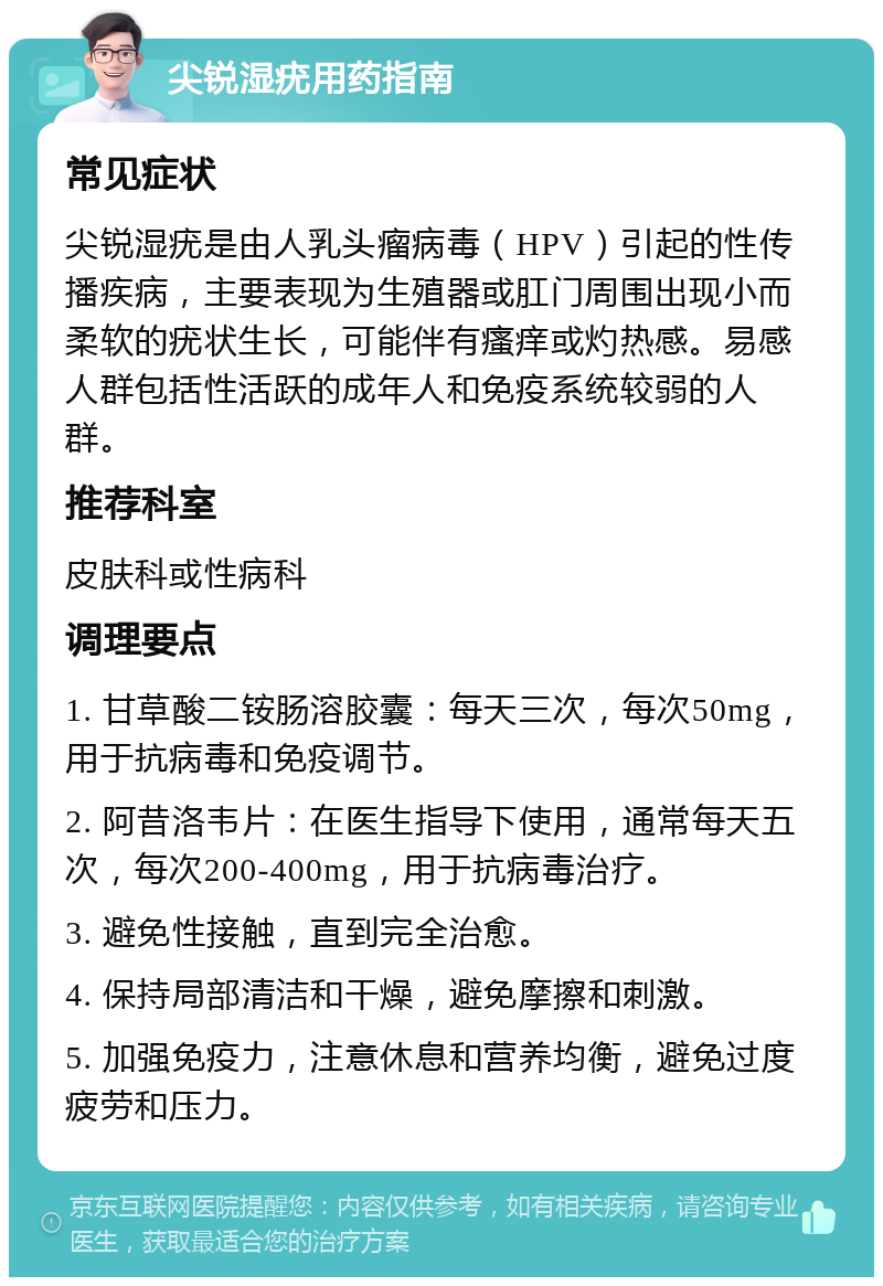 尖锐湿疣用药指南 常见症状 尖锐湿疣是由人乳头瘤病毒（HPV）引起的性传播疾病，主要表现为生殖器或肛门周围出现小而柔软的疣状生长，可能伴有瘙痒或灼热感。易感人群包括性活跃的成年人和免疫系统较弱的人群。 推荐科室 皮肤科或性病科 调理要点 1. 甘草酸二铵肠溶胶囊：每天三次，每次50mg，用于抗病毒和免疫调节。 2. 阿昔洛韦片：在医生指导下使用，通常每天五次，每次200-400mg，用于抗病毒治疗。 3. 避免性接触，直到完全治愈。 4. 保持局部清洁和干燥，避免摩擦和刺激。 5. 加强免疫力，注意休息和营养均衡，避免过度疲劳和压力。