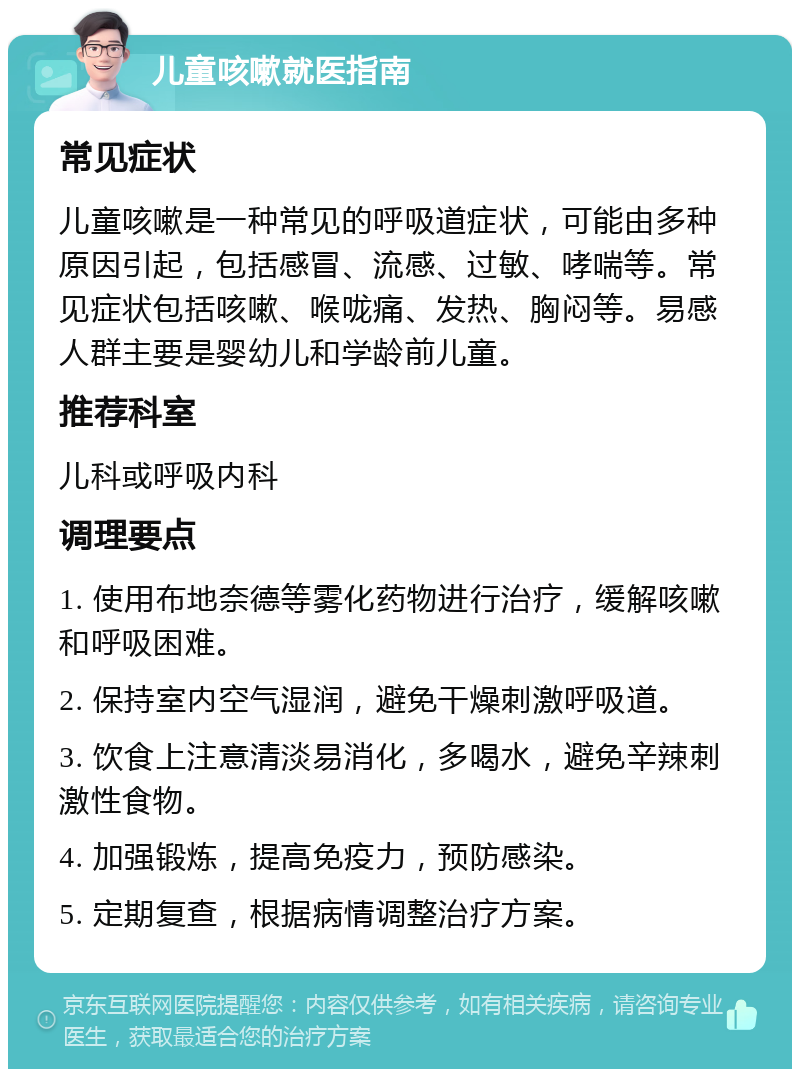 儿童咳嗽就医指南 常见症状 儿童咳嗽是一种常见的呼吸道症状，可能由多种原因引起，包括感冒、流感、过敏、哮喘等。常见症状包括咳嗽、喉咙痛、发热、胸闷等。易感人群主要是婴幼儿和学龄前儿童。 推荐科室 儿科或呼吸内科 调理要点 1. 使用布地奈德等雾化药物进行治疗，缓解咳嗽和呼吸困难。 2. 保持室内空气湿润，避免干燥刺激呼吸道。 3. 饮食上注意清淡易消化，多喝水，避免辛辣刺激性食物。 4. 加强锻炼，提高免疫力，预防感染。 5. 定期复查，根据病情调整治疗方案。