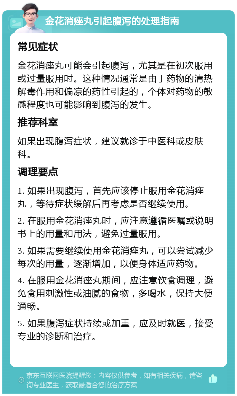 金花消痤丸引起腹泻的处理指南 常见症状 金花消痤丸可能会引起腹泻，尤其是在初次服用或过量服用时。这种情况通常是由于药物的清热解毒作用和偏凉的药性引起的，个体对药物的敏感程度也可能影响到腹泻的发生。 推荐科室 如果出现腹泻症状，建议就诊于中医科或皮肤科。 调理要点 1. 如果出现腹泻，首先应该停止服用金花消痤丸，等待症状缓解后再考虑是否继续使用。 2. 在服用金花消痤丸时，应注意遵循医嘱或说明书上的用量和用法，避免过量服用。 3. 如果需要继续使用金花消痤丸，可以尝试减少每次的用量，逐渐增加，以便身体适应药物。 4. 在服用金花消痤丸期间，应注意饮食调理，避免食用刺激性或油腻的食物，多喝水，保持大便通畅。 5. 如果腹泻症状持续或加重，应及时就医，接受专业的诊断和治疗。