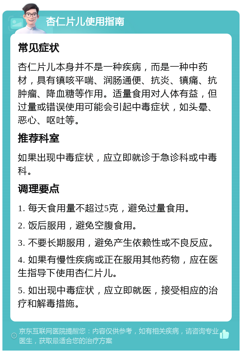 杏仁片儿使用指南 常见症状 杏仁片儿本身并不是一种疾病，而是一种中药材，具有镇咳平喘、润肠通便、抗炎、镇痛、抗肿瘤、降血糖等作用。适量食用对人体有益，但过量或错误使用可能会引起中毒症状，如头晕、恶心、呕吐等。 推荐科室 如果出现中毒症状，应立即就诊于急诊科或中毒科。 调理要点 1. 每天食用量不超过5克，避免过量食用。 2. 饭后服用，避免空腹食用。 3. 不要长期服用，避免产生依赖性或不良反应。 4. 如果有慢性疾病或正在服用其他药物，应在医生指导下使用杏仁片儿。 5. 如出现中毒症状，应立即就医，接受相应的治疗和解毒措施。