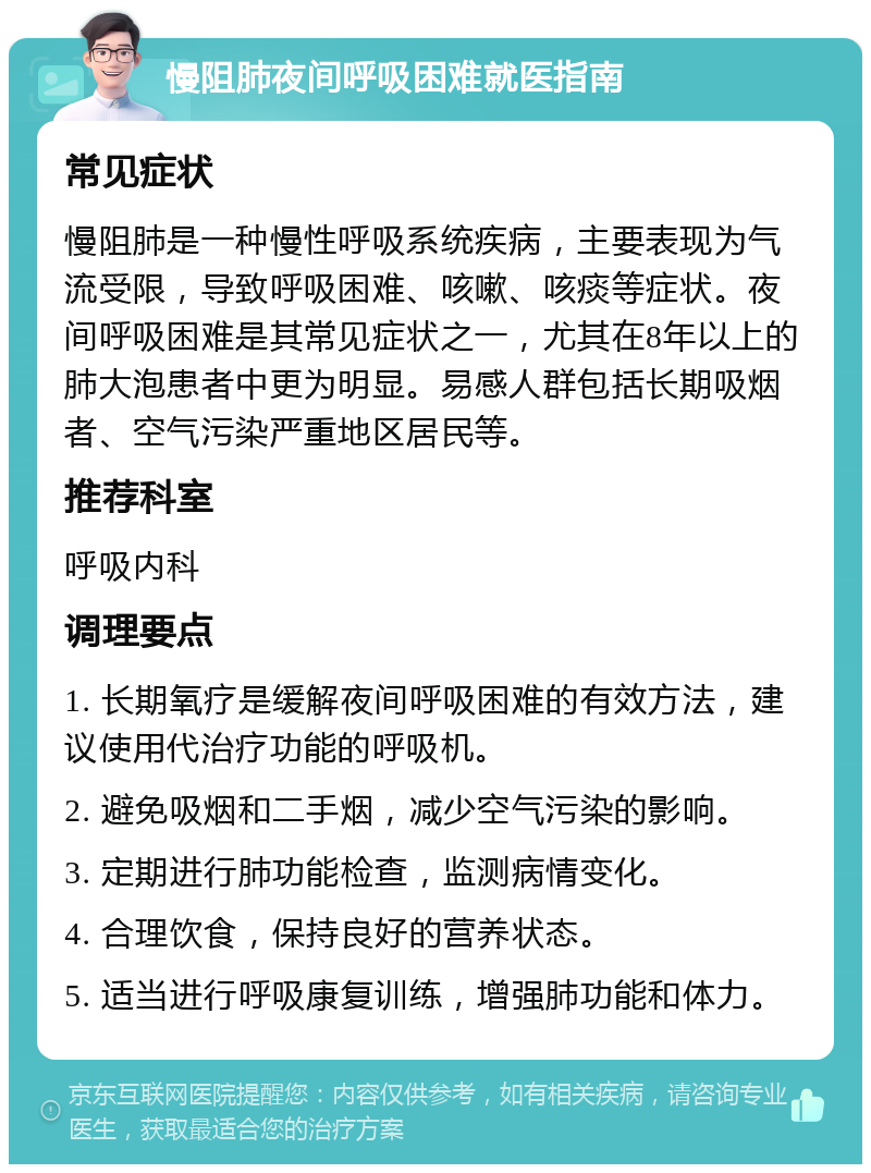 慢阻肺夜间呼吸困难就医指南 常见症状 慢阻肺是一种慢性呼吸系统疾病，主要表现为气流受限，导致呼吸困难、咳嗽、咳痰等症状。夜间呼吸困难是其常见症状之一，尤其在8年以上的肺大泡患者中更为明显。易感人群包括长期吸烟者、空气污染严重地区居民等。 推荐科室 呼吸内科 调理要点 1. 长期氧疗是缓解夜间呼吸困难的有效方法，建议使用代治疗功能的呼吸机。 2. 避免吸烟和二手烟，减少空气污染的影响。 3. 定期进行肺功能检查，监测病情变化。 4. 合理饮食，保持良好的营养状态。 5. 适当进行呼吸康复训练，增强肺功能和体力。