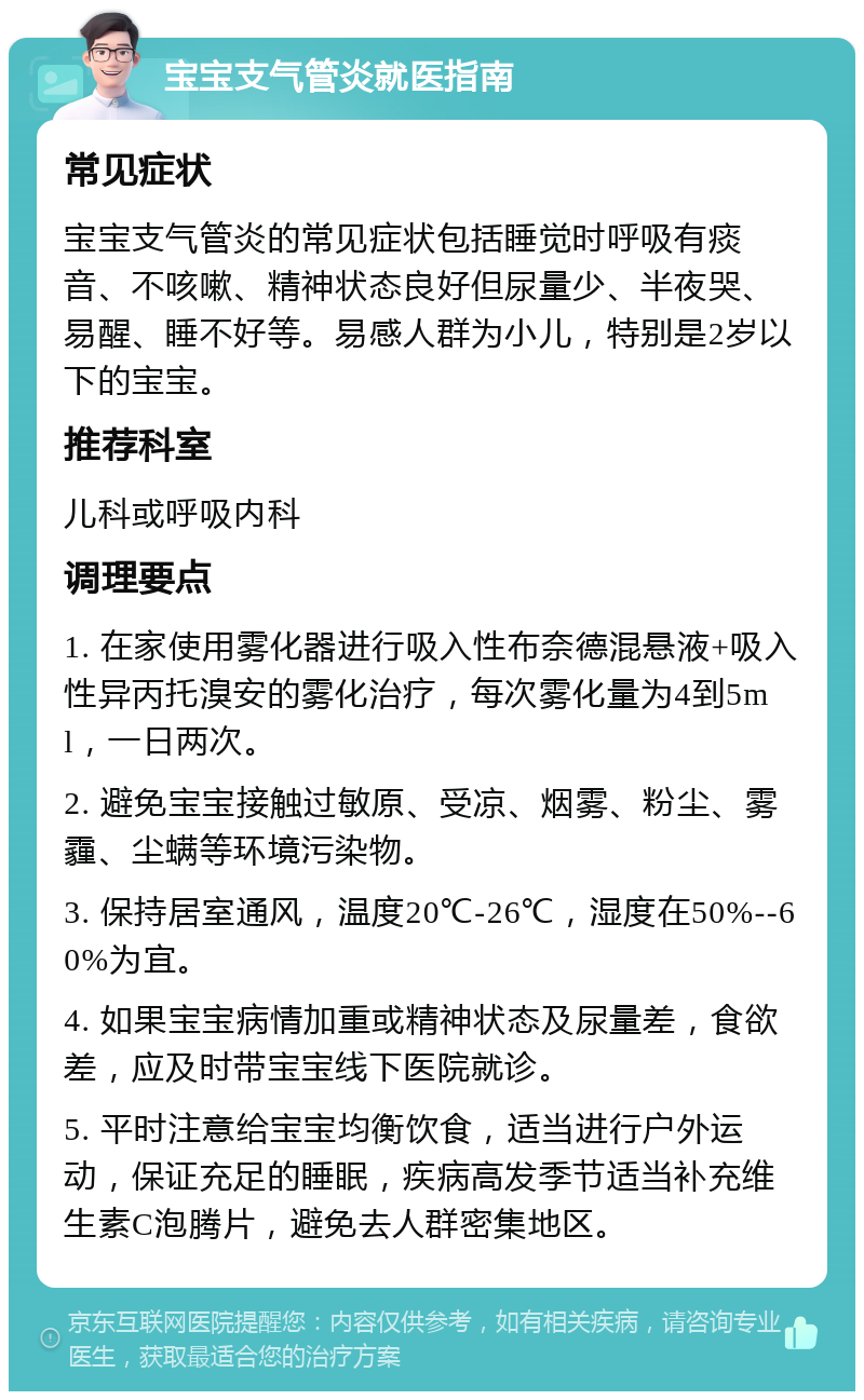 宝宝支气管炎就医指南 常见症状 宝宝支气管炎的常见症状包括睡觉时呼吸有痰音、不咳嗽、精神状态良好但尿量少、半夜哭、易醒、睡不好等。易感人群为小儿，特别是2岁以下的宝宝。 推荐科室 儿科或呼吸内科 调理要点 1. 在家使用雾化器进行吸入性布奈德混悬液+吸入性异丙托溴安的雾化治疗，每次雾化量为4到5ml，一日两次。 2. 避免宝宝接触过敏原、受凉、烟雾、粉尘、雾霾、尘螨等环境污染物。 3. 保持居室通风，温度20℃-26℃，湿度在50%--60%为宜。 4. 如果宝宝病情加重或精神状态及尿量差，食欲差，应及时带宝宝线下医院就诊。 5. 平时注意给宝宝均衡饮食，适当进行户外运动，保证充足的睡眠，疾病高发季节适当补充维生素C泡腾片，避免去人群密集地区。