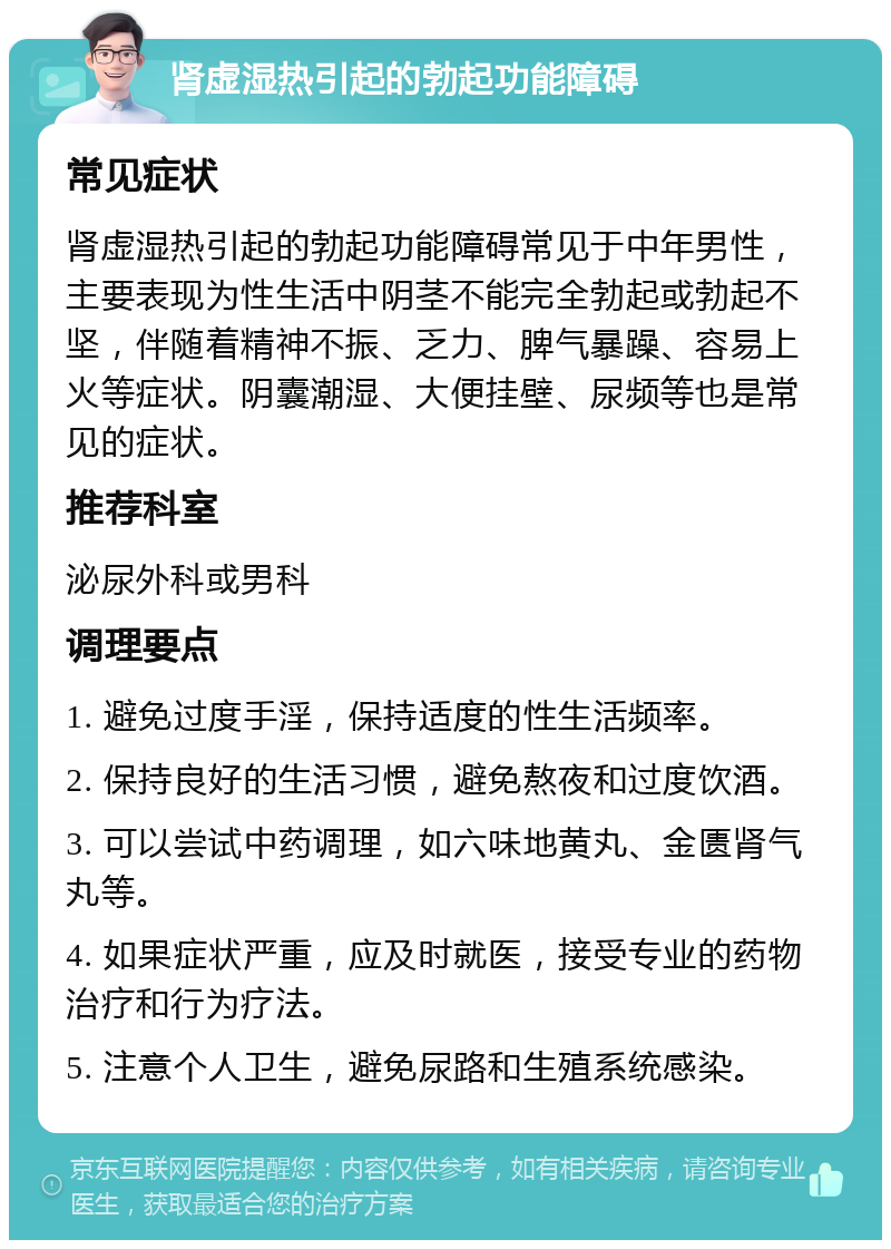 肾虚湿热引起的勃起功能障碍 常见症状 肾虚湿热引起的勃起功能障碍常见于中年男性，主要表现为性生活中阴茎不能完全勃起或勃起不坚，伴随着精神不振、乏力、脾气暴躁、容易上火等症状。阴囊潮湿、大便挂壁、尿频等也是常见的症状。 推荐科室 泌尿外科或男科 调理要点 1. 避免过度手淫，保持适度的性生活频率。 2. 保持良好的生活习惯，避免熬夜和过度饮酒。 3. 可以尝试中药调理，如六味地黄丸、金匮肾气丸等。 4. 如果症状严重，应及时就医，接受专业的药物治疗和行为疗法。 5. 注意个人卫生，避免尿路和生殖系统感染。