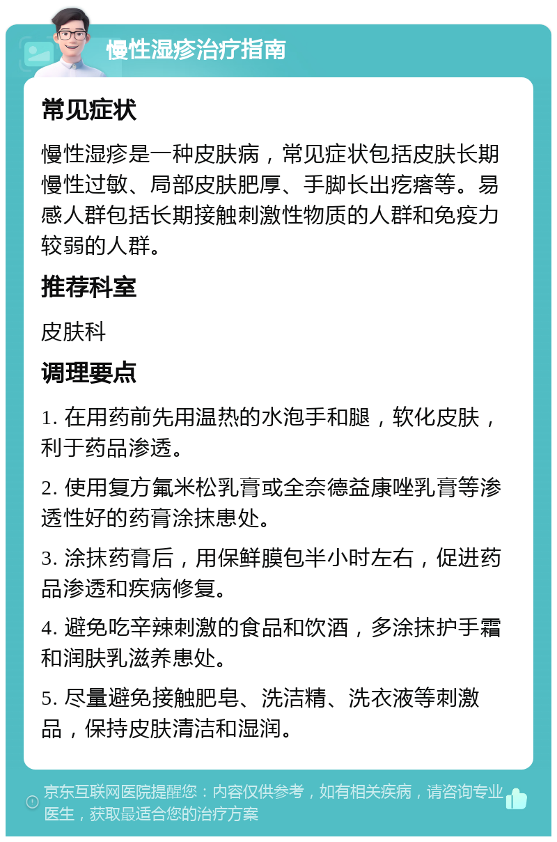 慢性湿疹治疗指南 常见症状 慢性湿疹是一种皮肤病，常见症状包括皮肤长期慢性过敏、局部皮肤肥厚、手脚长出疙瘩等。易感人群包括长期接触刺激性物质的人群和免疫力较弱的人群。 推荐科室 皮肤科 调理要点 1. 在用药前先用温热的水泡手和腿，软化皮肤，利于药品渗透。 2. 使用复方氟米松乳膏或全奈德益康唑乳膏等渗透性好的药膏涂抹患处。 3. 涂抹药膏后，用保鲜膜包半小时左右，促进药品渗透和疾病修复。 4. 避免吃辛辣刺激的食品和饮酒，多涂抹护手霜和润肤乳滋养患处。 5. 尽量避免接触肥皂、洗洁精、洗衣液等刺激品，保持皮肤清洁和湿润。