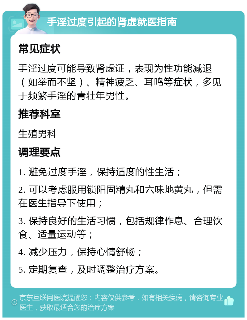 手淫过度引起的肾虚就医指南 常见症状 手淫过度可能导致肾虚证，表现为性功能减退（如举而不坚）、精神疲乏、耳鸣等症状，多见于频繁手淫的青壮年男性。 推荐科室 生殖男科 调理要点 1. 避免过度手淫，保持适度的性生活； 2. 可以考虑服用锁阳固精丸和六味地黄丸，但需在医生指导下使用； 3. 保持良好的生活习惯，包括规律作息、合理饮食、适量运动等； 4. 减少压力，保持心情舒畅； 5. 定期复查，及时调整治疗方案。