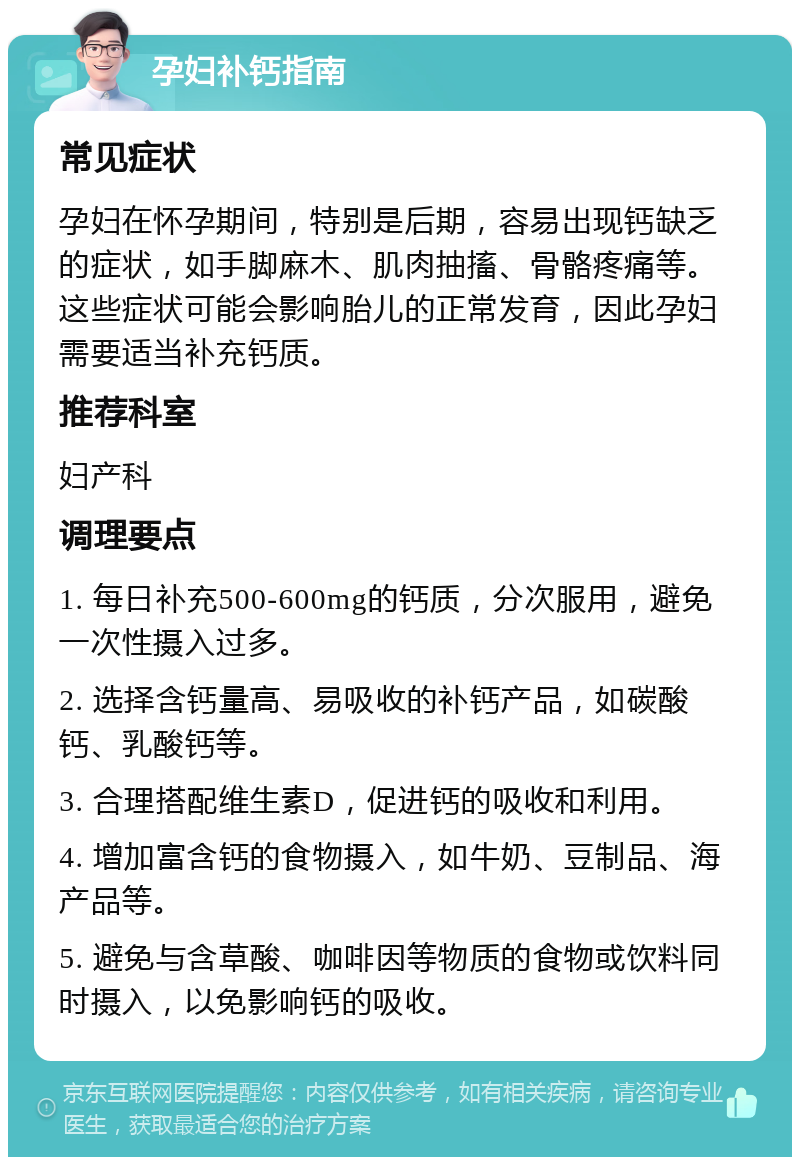 孕妇补钙指南 常见症状 孕妇在怀孕期间，特别是后期，容易出现钙缺乏的症状，如手脚麻木、肌肉抽搐、骨骼疼痛等。这些症状可能会影响胎儿的正常发育，因此孕妇需要适当补充钙质。 推荐科室 妇产科 调理要点 1. 每日补充500-600mg的钙质，分次服用，避免一次性摄入过多。 2. 选择含钙量高、易吸收的补钙产品，如碳酸钙、乳酸钙等。 3. 合理搭配维生素D，促进钙的吸收和利用。 4. 增加富含钙的食物摄入，如牛奶、豆制品、海产品等。 5. 避免与含草酸、咖啡因等物质的食物或饮料同时摄入，以免影响钙的吸收。