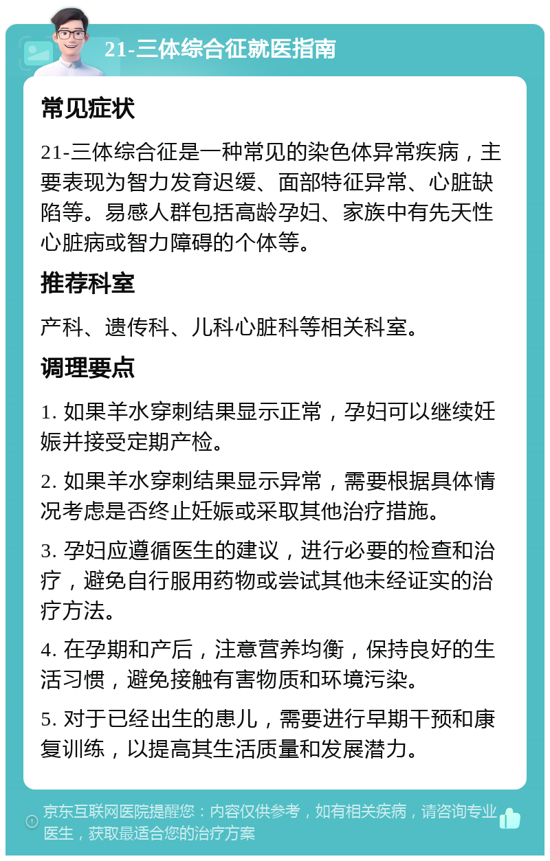 21-三体综合征就医指南 常见症状 21-三体综合征是一种常见的染色体异常疾病，主要表现为智力发育迟缓、面部特征异常、心脏缺陷等。易感人群包括高龄孕妇、家族中有先天性心脏病或智力障碍的个体等。 推荐科室 产科、遗传科、儿科心脏科等相关科室。 调理要点 1. 如果羊水穿刺结果显示正常，孕妇可以继续妊娠并接受定期产检。 2. 如果羊水穿刺结果显示异常，需要根据具体情况考虑是否终止妊娠或采取其他治疗措施。 3. 孕妇应遵循医生的建议，进行必要的检查和治疗，避免自行服用药物或尝试其他未经证实的治疗方法。 4. 在孕期和产后，注意营养均衡，保持良好的生活习惯，避免接触有害物质和环境污染。 5. 对于已经出生的患儿，需要进行早期干预和康复训练，以提高其生活质量和发展潜力。