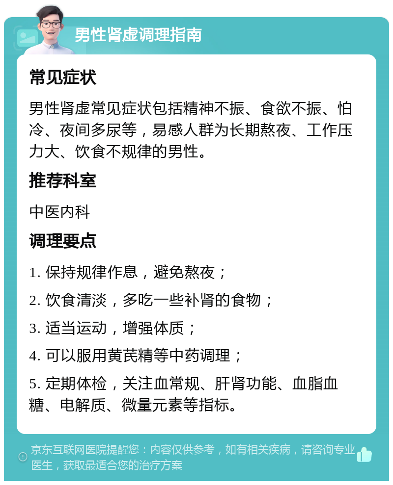 男性肾虚调理指南 常见症状 男性肾虚常见症状包括精神不振、食欲不振、怕冷、夜间多尿等，易感人群为长期熬夜、工作压力大、饮食不规律的男性。 推荐科室 中医内科 调理要点 1. 保持规律作息，避免熬夜； 2. 饮食清淡，多吃一些补肾的食物； 3. 适当运动，增强体质； 4. 可以服用黄芪精等中药调理； 5. 定期体检，关注血常规、肝肾功能、血脂血糖、电解质、微量元素等指标。