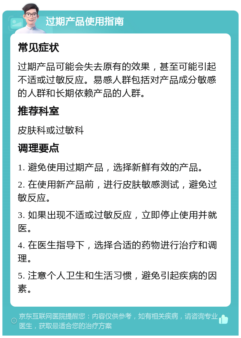 过期产品使用指南 常见症状 过期产品可能会失去原有的效果，甚至可能引起不适或过敏反应。易感人群包括对产品成分敏感的人群和长期依赖产品的人群。 推荐科室 皮肤科或过敏科 调理要点 1. 避免使用过期产品，选择新鲜有效的产品。 2. 在使用新产品前，进行皮肤敏感测试，避免过敏反应。 3. 如果出现不适或过敏反应，立即停止使用并就医。 4. 在医生指导下，选择合适的药物进行治疗和调理。 5. 注意个人卫生和生活习惯，避免引起疾病的因素。