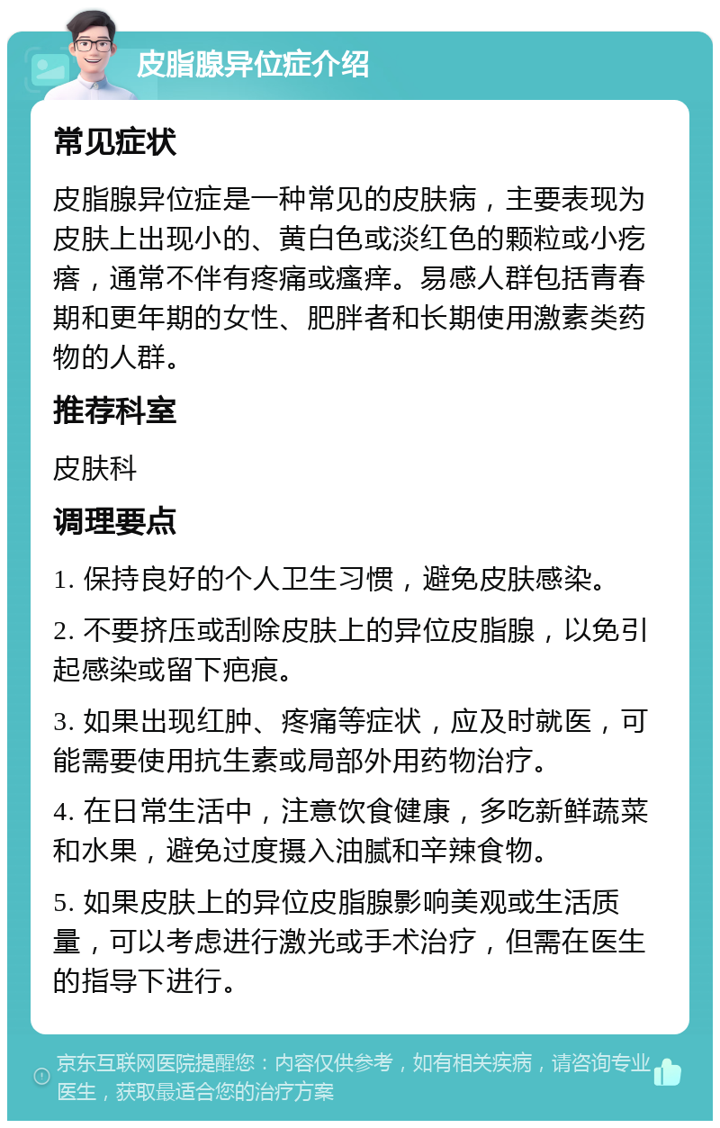 皮脂腺异位症介绍 常见症状 皮脂腺异位症是一种常见的皮肤病，主要表现为皮肤上出现小的、黄白色或淡红色的颗粒或小疙瘩，通常不伴有疼痛或瘙痒。易感人群包括青春期和更年期的女性、肥胖者和长期使用激素类药物的人群。 推荐科室 皮肤科 调理要点 1. 保持良好的个人卫生习惯，避免皮肤感染。 2. 不要挤压或刮除皮肤上的异位皮脂腺，以免引起感染或留下疤痕。 3. 如果出现红肿、疼痛等症状，应及时就医，可能需要使用抗生素或局部外用药物治疗。 4. 在日常生活中，注意饮食健康，多吃新鲜蔬菜和水果，避免过度摄入油腻和辛辣食物。 5. 如果皮肤上的异位皮脂腺影响美观或生活质量，可以考虑进行激光或手术治疗，但需在医生的指导下进行。