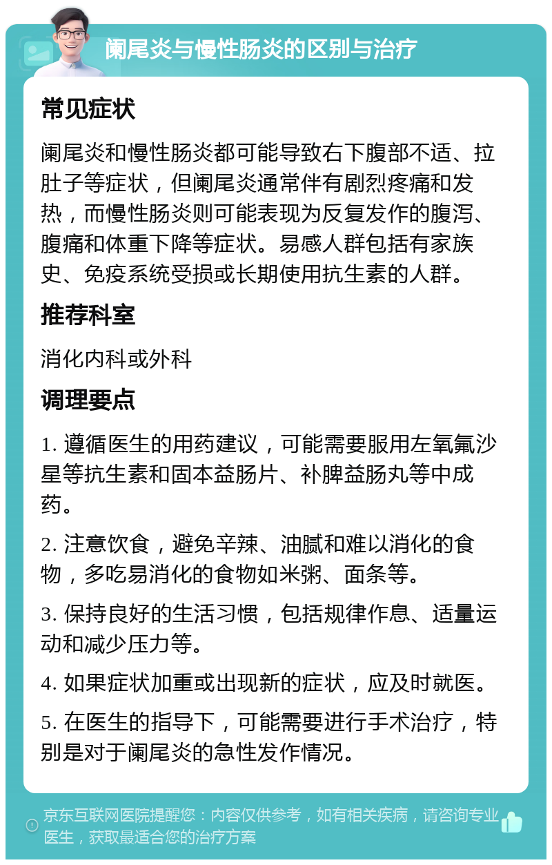 阑尾炎与慢性肠炎的区别与治疗 常见症状 阑尾炎和慢性肠炎都可能导致右下腹部不适、拉肚子等症状，但阑尾炎通常伴有剧烈疼痛和发热，而慢性肠炎则可能表现为反复发作的腹泻、腹痛和体重下降等症状。易感人群包括有家族史、免疫系统受损或长期使用抗生素的人群。 推荐科室 消化内科或外科 调理要点 1. 遵循医生的用药建议，可能需要服用左氧氟沙星等抗生素和固本益肠片、补脾益肠丸等中成药。 2. 注意饮食，避免辛辣、油腻和难以消化的食物，多吃易消化的食物如米粥、面条等。 3. 保持良好的生活习惯，包括规律作息、适量运动和减少压力等。 4. 如果症状加重或出现新的症状，应及时就医。 5. 在医生的指导下，可能需要进行手术治疗，特别是对于阑尾炎的急性发作情况。