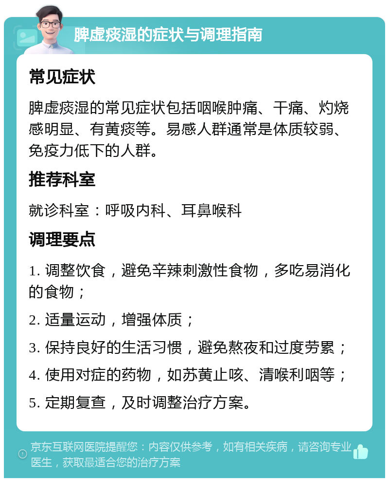 脾虚痰湿的症状与调理指南 常见症状 脾虚痰湿的常见症状包括咽喉肿痛、干痛、灼烧感明显、有黄痰等。易感人群通常是体质较弱、免疫力低下的人群。 推荐科室 就诊科室：呼吸内科、耳鼻喉科 调理要点 1. 调整饮食，避免辛辣刺激性食物，多吃易消化的食物； 2. 适量运动，增强体质； 3. 保持良好的生活习惯，避免熬夜和过度劳累； 4. 使用对症的药物，如苏黄止咳、清喉利咽等； 5. 定期复查，及时调整治疗方案。