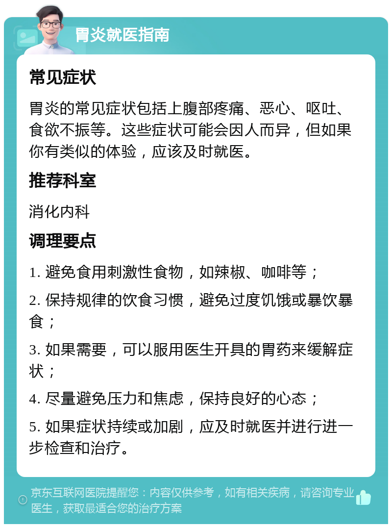 胃炎就医指南 常见症状 胃炎的常见症状包括上腹部疼痛、恶心、呕吐、食欲不振等。这些症状可能会因人而异，但如果你有类似的体验，应该及时就医。 推荐科室 消化内科 调理要点 1. 避免食用刺激性食物，如辣椒、咖啡等； 2. 保持规律的饮食习惯，避免过度饥饿或暴饮暴食； 3. 如果需要，可以服用医生开具的胃药来缓解症状； 4. 尽量避免压力和焦虑，保持良好的心态； 5. 如果症状持续或加剧，应及时就医并进行进一步检查和治疗。