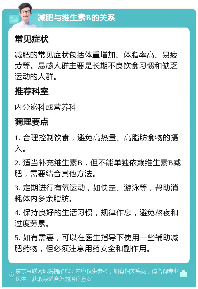 减肥与维生素B的关系 常见症状 减肥的常见症状包括体重增加、体脂率高、易疲劳等。易感人群主要是长期不良饮食习惯和缺乏运动的人群。 推荐科室 内分泌科或营养科 调理要点 1. 合理控制饮食，避免高热量、高脂肪食物的摄入。 2. 适当补充维生素B，但不能单独依赖维生素B减肥，需要结合其他方法。 3. 定期进行有氧运动，如快走、游泳等，帮助消耗体内多余脂肪。 4. 保持良好的生活习惯，规律作息，避免熬夜和过度劳累。 5. 如有需要，可以在医生指导下使用一些辅助减肥药物，但必须注意用药安全和副作用。