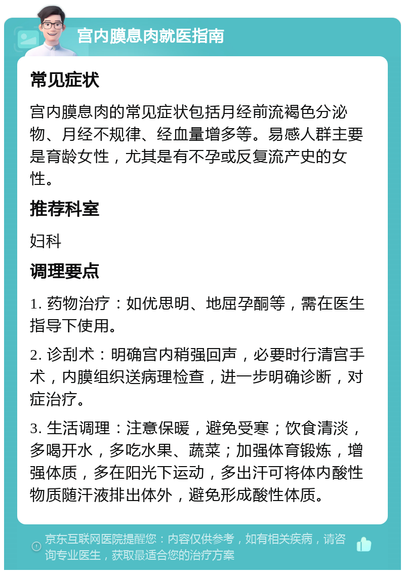 宫内膜息肉就医指南 常见症状 宫内膜息肉的常见症状包括月经前流褐色分泌物、月经不规律、经血量增多等。易感人群主要是育龄女性，尤其是有不孕或反复流产史的女性。 推荐科室 妇科 调理要点 1. 药物治疗：如优思明、地屈孕酮等，需在医生指导下使用。 2. 诊刮术：明确宫内稍强回声，必要时行清宫手术，内膜组织送病理检查，进一步明确诊断，对症治疗。 3. 生活调理：注意保暖，避免受寒；饮食清淡，多喝开水，多吃水果、蔬菜；加强体育锻炼，增强体质，多在阳光下运动，多出汗可将体内酸性物质随汗液排出体外，避免形成酸性体质。