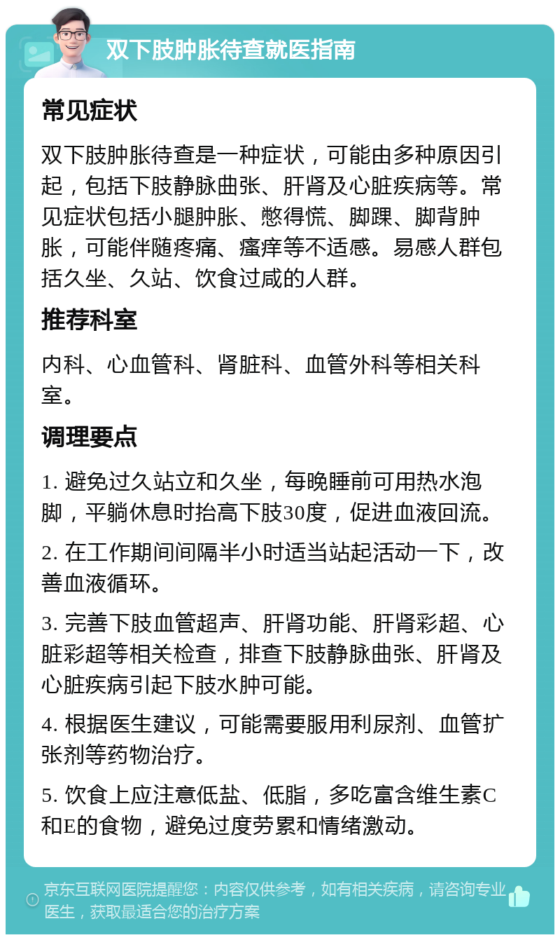 双下肢肿胀待查就医指南 常见症状 双下肢肿胀待查是一种症状，可能由多种原因引起，包括下肢静脉曲张、肝肾及心脏疾病等。常见症状包括小腿肿胀、憋得慌、脚踝、脚背肿胀，可能伴随疼痛、瘙痒等不适感。易感人群包括久坐、久站、饮食过咸的人群。 推荐科室 内科、心血管科、肾脏科、血管外科等相关科室。 调理要点 1. 避免过久站立和久坐，每晚睡前可用热水泡脚，平躺休息时抬高下肢30度，促进血液回流。 2. 在工作期间间隔半小时适当站起活动一下，改善血液循环。 3. 完善下肢血管超声、肝肾功能、肝肾彩超、心脏彩超等相关检查，排查下肢静脉曲张、肝肾及心脏疾病引起下肢水肿可能。 4. 根据医生建议，可能需要服用利尿剂、血管扩张剂等药物治疗。 5. 饮食上应注意低盐、低脂，多吃富含维生素C和E的食物，避免过度劳累和情绪激动。