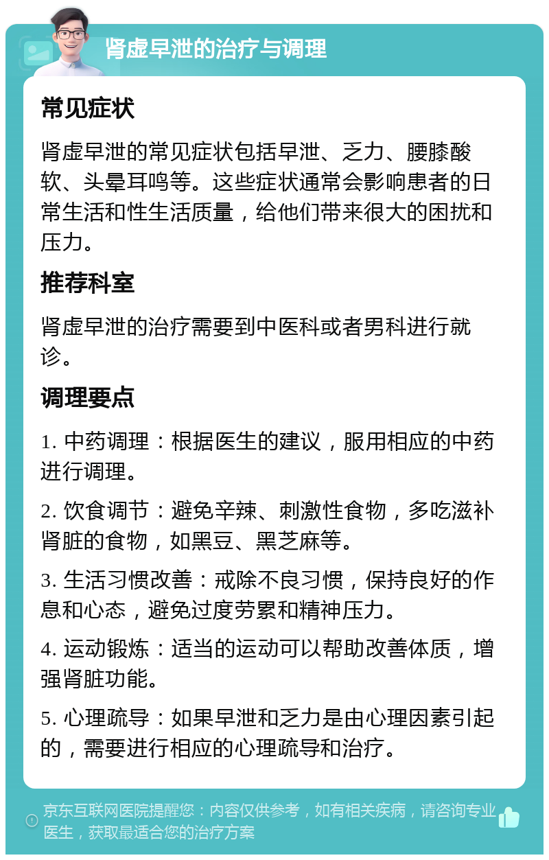 肾虚早泄的治疗与调理 常见症状 肾虚早泄的常见症状包括早泄、乏力、腰膝酸软、头晕耳鸣等。这些症状通常会影响患者的日常生活和性生活质量，给他们带来很大的困扰和压力。 推荐科室 肾虚早泄的治疗需要到中医科或者男科进行就诊。 调理要点 1. 中药调理：根据医生的建议，服用相应的中药进行调理。 2. 饮食调节：避免辛辣、刺激性食物，多吃滋补肾脏的食物，如黑豆、黑芝麻等。 3. 生活习惯改善：戒除不良习惯，保持良好的作息和心态，避免过度劳累和精神压力。 4. 运动锻炼：适当的运动可以帮助改善体质，增强肾脏功能。 5. 心理疏导：如果早泄和乏力是由心理因素引起的，需要进行相应的心理疏导和治疗。