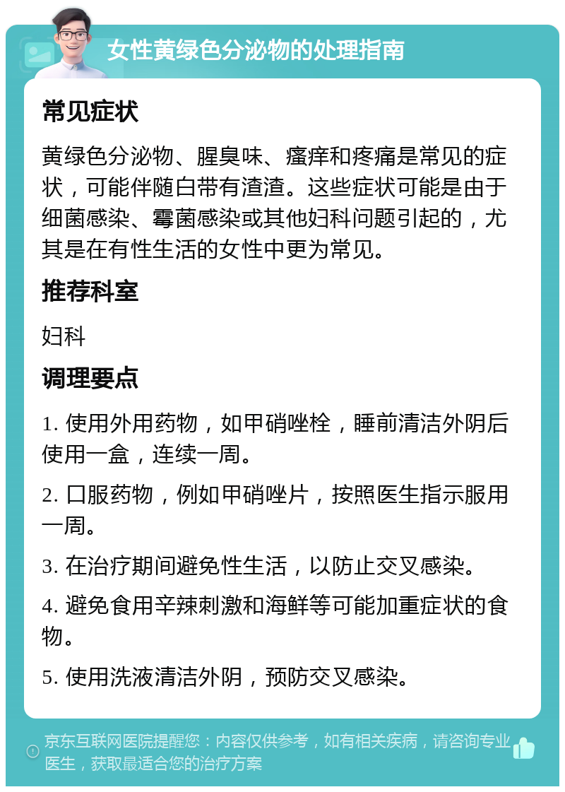 女性黄绿色分泌物的处理指南 常见症状 黄绿色分泌物、腥臭味、瘙痒和疼痛是常见的症状，可能伴随白带有渣渣。这些症状可能是由于细菌感染、霉菌感染或其他妇科问题引起的，尤其是在有性生活的女性中更为常见。 推荐科室 妇科 调理要点 1. 使用外用药物，如甲硝唑栓，睡前清洁外阴后使用一盒，连续一周。 2. 口服药物，例如甲硝唑片，按照医生指示服用一周。 3. 在治疗期间避免性生活，以防止交叉感染。 4. 避免食用辛辣刺激和海鲜等可能加重症状的食物。 5. 使用洗液清洁外阴，预防交叉感染。