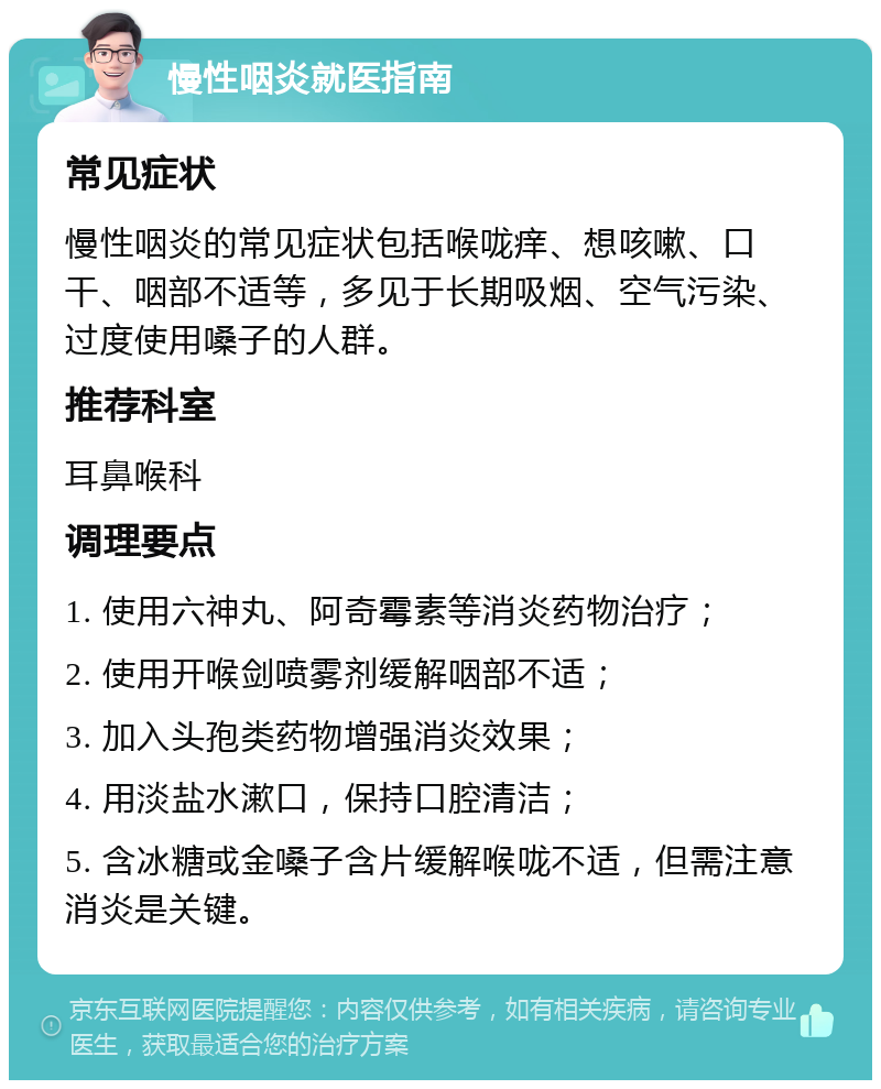 慢性咽炎就医指南 常见症状 慢性咽炎的常见症状包括喉咙痒、想咳嗽、口干、咽部不适等，多见于长期吸烟、空气污染、过度使用嗓子的人群。 推荐科室 耳鼻喉科 调理要点 1. 使用六神丸、阿奇霉素等消炎药物治疗； 2. 使用开喉剑喷雾剂缓解咽部不适； 3. 加入头孢类药物增强消炎效果； 4. 用淡盐水漱口，保持口腔清洁； 5. 含冰糖或金嗓子含片缓解喉咙不适，但需注意消炎是关键。