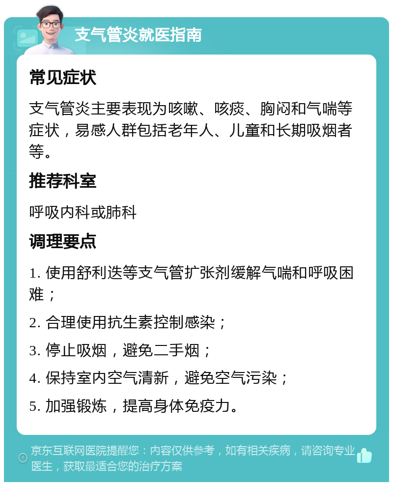 支气管炎就医指南 常见症状 支气管炎主要表现为咳嗽、咳痰、胸闷和气喘等症状，易感人群包括老年人、儿童和长期吸烟者等。 推荐科室 呼吸内科或肺科 调理要点 1. 使用舒利迭等支气管扩张剂缓解气喘和呼吸困难； 2. 合理使用抗生素控制感染； 3. 停止吸烟，避免二手烟； 4. 保持室内空气清新，避免空气污染； 5. 加强锻炼，提高身体免疫力。