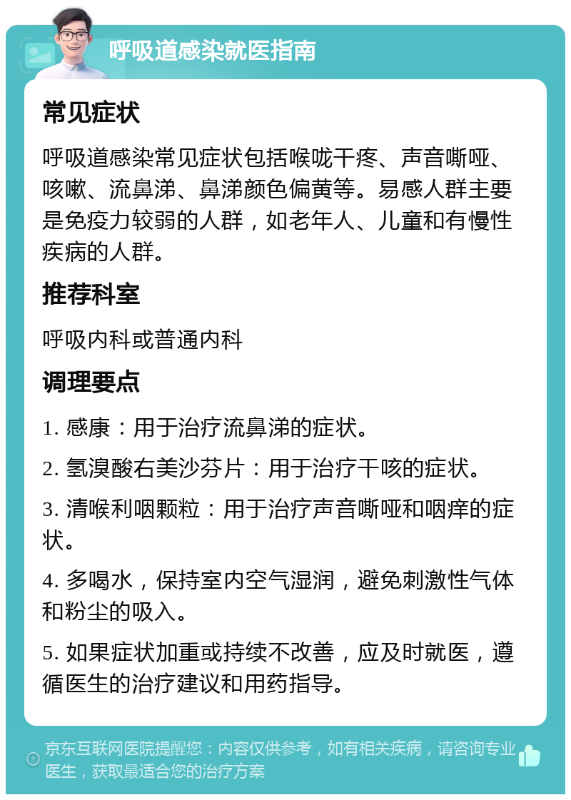 呼吸道感染就医指南 常见症状 呼吸道感染常见症状包括喉咙干疼、声音嘶哑、咳嗽、流鼻涕、鼻涕颜色偏黄等。易感人群主要是免疫力较弱的人群，如老年人、儿童和有慢性疾病的人群。 推荐科室 呼吸内科或普通内科 调理要点 1. 感康：用于治疗流鼻涕的症状。 2. 氢溴酸右美沙芬片：用于治疗干咳的症状。 3. 清喉利咽颗粒：用于治疗声音嘶哑和咽痒的症状。 4. 多喝水，保持室内空气湿润，避免刺激性气体和粉尘的吸入。 5. 如果症状加重或持续不改善，应及时就医，遵循医生的治疗建议和用药指导。