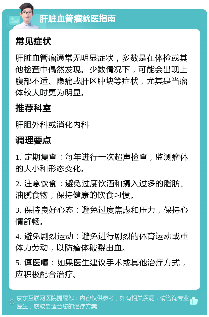 肝脏血管瘤就医指南 常见症状 肝脏血管瘤通常无明显症状，多数是在体检或其他检查中偶然发现。少数情况下，可能会出现上腹部不适、隐痛或肝区肿块等症状，尤其是当瘤体较大时更为明显。 推荐科室 肝胆外科或消化内科 调理要点 1. 定期复查：每年进行一次超声检查，监测瘤体的大小和形态变化。 2. 注意饮食：避免过度饮酒和摄入过多的脂肪、油腻食物，保持健康的饮食习惯。 3. 保持良好心态：避免过度焦虑和压力，保持心情舒畅。 4. 避免剧烈运动：避免进行剧烈的体育运动或重体力劳动，以防瘤体破裂出血。 5. 遵医嘱：如果医生建议手术或其他治疗方式，应积极配合治疗。