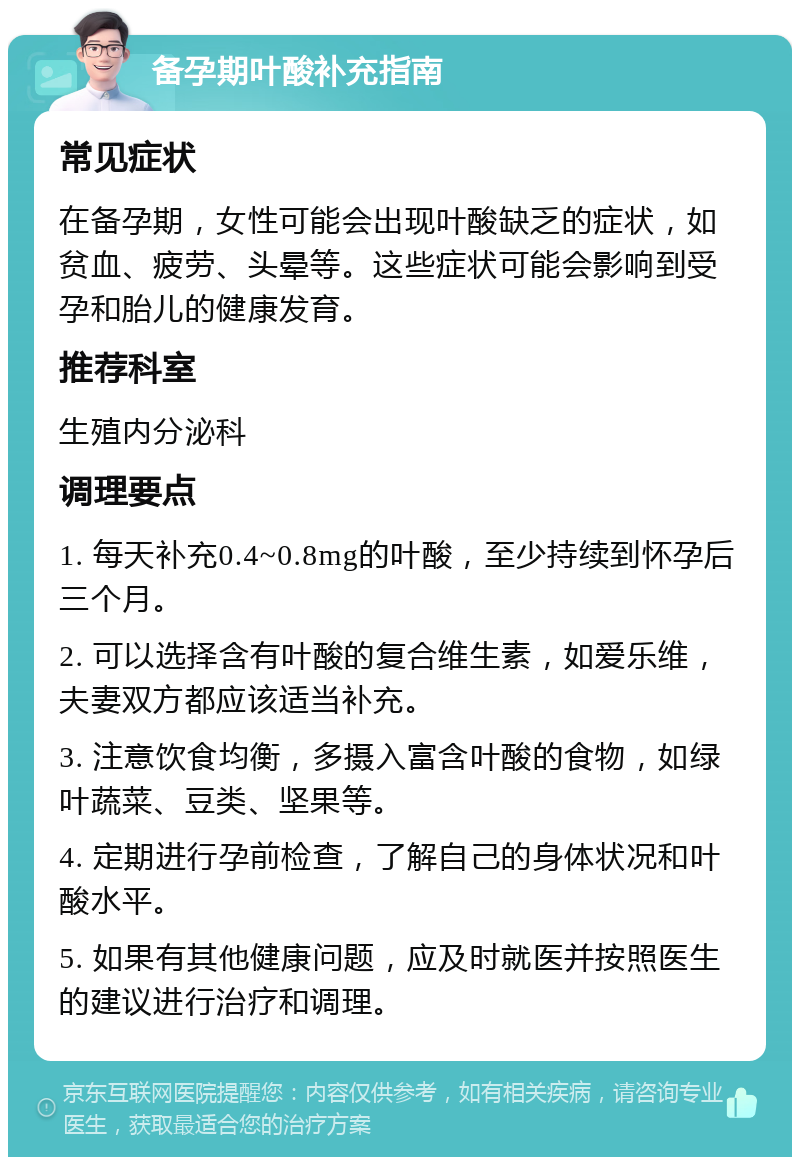 备孕期叶酸补充指南 常见症状 在备孕期，女性可能会出现叶酸缺乏的症状，如贫血、疲劳、头晕等。这些症状可能会影响到受孕和胎儿的健康发育。 推荐科室 生殖内分泌科 调理要点 1. 每天补充0.4~0.8mg的叶酸，至少持续到怀孕后三个月。 2. 可以选择含有叶酸的复合维生素，如爱乐维，夫妻双方都应该适当补充。 3. 注意饮食均衡，多摄入富含叶酸的食物，如绿叶蔬菜、豆类、坚果等。 4. 定期进行孕前检查，了解自己的身体状况和叶酸水平。 5. 如果有其他健康问题，应及时就医并按照医生的建议进行治疗和调理。